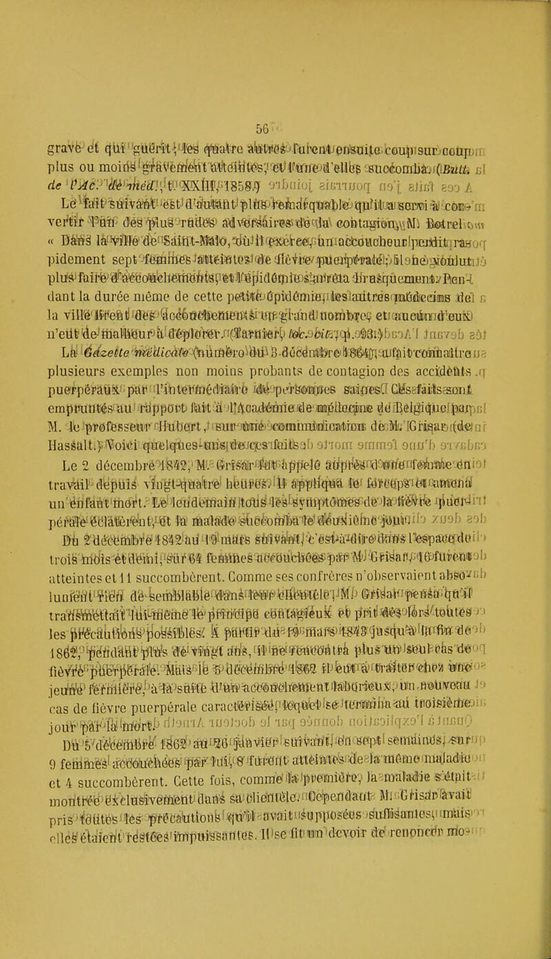 5G grave oit qUi'gUMtVte ^itiatro •Ateweé'jrul^nlipiiîsaita.couiiisurjnoap.i plus ou moiri-§l^^&Vè(rfè^t &W(iiy(^;i'ïl'(fffrte/d'e^ ul d(?'f';^^:'''(jfléWiie¥il'tiJ'XXtlI'f 1858.9 '^''fj'!, sifmrjori no'j. aJin'l so'j A pidement sept'-{é0jiite^jâWéi«ies)(âeon6ti<evjpU(aipihialé^ plu's*failë^#îVéëoiHtelMH64(t8P'étWîiia6t}iî©^^ liant la durée même de cette pe^^à'ÛpidômiBjilesiaiitrasipîîïèceiiiaB jdei n la y\\Wët<eûtm¥'%Gàbnmemm^m'4^'iiiiSJxiQî^ eiJ(«iioi!Di]n(l[':eui!0 u'eUt'de-'thallWur4icI'é^Sl{<rev.n(ïaîaiief() /64:.oh^7qi.o§8i')f)frjA l JncYob aôl plusieurs exemples non moins probants de contagion des accîdèats .q puerpéraux' pflr>l'i4iteî*ftJéd*âi4-6 idiii''pfr&(î)îi()!îes gaï0eeQ CMsafailscSoni empinifltés' au^ r'appovti fiiitii 'lîAoad^iefde mjéttof^^ d{jîBôigi(î.uoli5jaipi;l M. Ix; professeur ^Iî-uboTt,':Bu»'ii!iinéi'jmcnnTU)i!iioii(t)iï5iE dècMi/IGridaisi(d«iai Hassalt.)'Voici quelcîues-uiisiteucî;8iftutBaf) oJ'ionr arrira'j'l otiu'b 9T/(;[jr,o Le 2 décembré^'iïî^i'm^-SrîSîilrJto^àppejÔ âHpMikmtfm'^àmke'-éniot tra\%lil''depuis vlugt^iiïâ^ti'èf hfeUiifâ'^lll âïit)îfHqw& m f4ïdep%-iMmîrt8Ji{i( un'ënfaBt'tiioi't. Leileridl^aifijtdli^'Té3fëytni>t(}i¥i«^dé'ite^^^^ pérMéëëlàifèr(^nt','^m te fflaMk?,'^eèoRfta'reft^l^u*iiêfi]ê'^Wii''' ^'•-''Jf' sol) lroiëMiis^-étfléihii'^r64 feHimes-tteéeiidîô(^ï)*PAW'Ëfi8aiV^ie>fui'e.«i|iab atteintes cl 11 succombèrent. Comme ses confrères n'observaient ab6*ô'-;b les Jii^écâiiH'ôTi^'iioysËilësi S fimmmûmmiiwmd^]\is^u^i^^\ii^-'^&'>^> cas de lièvre puerpérale caractkiï>ièét^'teq.«ie'ti£é)tUJ^iaiHim^ inoMèrtïejn. jouï'pà'i-'te'irifJrt'j rlloiriA 'luoJoob ol -mi oùtinob noiJcoilqzo'l c JiicnO 9 fetiitoès'ïTCt^Wèkéefe''pSi^îdif/^ et 4 succombèrent. Cette fois, commdfetpreïniwfov Ja-maîaâie s^Upit -N motïtréb ■ tlasivemtîtiti daflé m'o\immOcipenâaùtr: Mi >;GHsdPavaii pris''i8titbfeiî6ff f ft?dabtlDnb^rt^avaiti)*upposéos 'Eiuni'saniosi!imiiis' ■ • olléëé^dîetit'td^tees'iïnpwi^satiiee. H!selitwîi'devoir dé rcnpncttr irio-