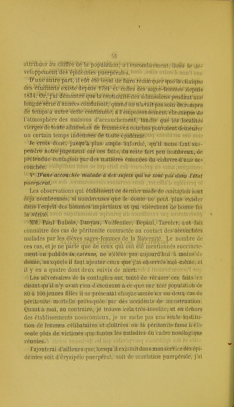 I dfis 'étuamïà' existe'Ûëpiir-s'ft/'M'tèt^'ébffëy ilèfe'feiges^MMà'îdôptfië l'atmosphère des maisons d'accoucliemeiitv' tft^dîs-^ o)tlë 'leâYfôttltitô^ N-lèf-géS-dé toùfe admîê^ioti dë fetoïilÈâ'k ëdticbGâ fibtiVaièîit-dlekiiéttter un certain temps indeth#éé' ffè lôittëJëpiâêMâP'Jff fiJuebiooB ssb noi» 'Jte iWois îdbncV'juSdfQ^'pluS' ample, liflformé, l'qià^iï'ïïoiistfaatistls- peiWré notrè jugéfnenti sdi''Ces faits, du •peste fort petr bom'lyfeu'Xiiîdie plétendUe coiitagiohjïiarJJde'&imatières émQîi^iêS'djii'chdavpeidmDe'îUîK CbllbMe? fi'JilqfJluia ïnoR an iup =}M sel) mnr^Mq m gfsin ;rroiï^n)nm ' n 4«!WMé accoïichëe itiàtM'ey&'teï'iSî^jÉti <tjtU kè iohi pMl'état ■fiûW'iiéTal:'-- ='^1' ■'•ym\\-A\'yy\V) ■^:.nuyAvxi siinb ,'ioi-j'jflii'f; oîi'jlivnq ol Les observations qui étaOiilîSsiem'déf dérrii(ïrwôflîeide>cdiftâgldif softl dOjtY udmbfeûsGS, si iiombreusesi'qtie lei doii'te''imrpetit/plU8^''e!xlslor irlinl^ l'éëprilîides homnk^lrnpàttifauxi'et qtïiidlè'fGlldût lan^Mtél -'b 'JuiJiJji'iiriiiim aqionriq ob ooii'3llo;)XO 'mi) aaaiiJjB'iènôjj * -:')i(I>iil)ip,âtiî^'ï)ubôfe',nDâM'j^«V'VoiWlen1iêr<^ connaître des cas de péritonite contractée au contact des aèfeOufchées malades par les élèves sages-femmes de la Maternité. Le nombre de ces cas, et je ne parle que de ceux qui ont été mentionnés succincto- in'(în1)iou '{)ubliés in!rà^énso, ne s'élôvfe'pas!aujourd'hui 'à molnsildo dWiiiMei,! auxquels il faut .ajouter ! cèux c^ub'j îai lolpservési impiHmêmo,ocl il y en a quatre dont deux suivis de nioiit;!f» Jfi'ini'i[['ino')nr[ orrji )bL6s; a'dvei}saires defevccnitagiibn^'ant/teiité de récusCTÎiCes; faitsiten dîsantqli'il n'y avaitràavdétonnant'.à^cequorsiur ti'^^ jiopulàtioh 4e 80là 100 jeunes filles ii iserpréseatàt-Ghaqhe-.annéeun 'OU 'deus\cas de péritonite mortellei prdVoqiiôe 'par dés accidents irte menstruation. Quanta moi, au contraut&,, je tr(Ju=\ie. teek trèsHinsolitcvet eMidehorç des établissements nosocorniaux, je ne sache pas unc^éfutoiinslitui- tion dé femmes célibataires: btfoltntrées au là péritonitp.ffasso foiéllo seule plus ide lyictfmésiquerllQutqsi lés'maladies-dli Icadtre'Dosrilegifïiie l'éunieS'.'fi ù--, ■ uvmxv-ùh -'il rnp î;oJi.'i''r''f <'Miii'>lil!|fi -.::b ]•> ••-••di- j'ajouterai d'ailleurs;quoilorsqu iiioxistaitdan&moTidbrf^ico'aèsiJ^pi- démics soit d'èrysipèlo puerp'érah' soil'dc scarlatine puerpérale,' j'iii