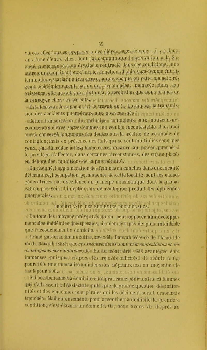 ù9 vu. ces aa«,çMu\is^,CrRWPiiiiSf''ni^.;ClVr1)^^Wîfi^iif S^^l^^^^ '^'^^ y^hê^h ans l'une d'entre elles, dont |'4,,(;pjpiflypiciî^f',4iq|]^('JWfUiflilH(i>,jfJ,8^ IfiiB te .(lîlipCï sctvlal jRfl ,î,ré§ rg?^ siondes accidents puerj#ji|Viî^-msfj(nOiWea)%ï]4?.?n f([fruyi mvh'r> i';' ^OetteiiitraRsmïs&ion/^ûHoipïiiltlipaii (MrttpgieijbXiiiau^Kirnotjyieau-oés o6nim.e.)atkS(C'lèye^ ,eoges+f6iîifiie9>m0 mnMfi' iqconte&tablevi'aivijjioi auissjv.ûoiD8ffPSi6il9ngtçi»pSi,<i<ï§ d'Putosiaui-ilja'iiréalit.é de ce^ mode do contagion; mais en présence des faits qui se sont multipliés sous mes yeux, ?js'abîdû,seéd6F. ùsJ'éi\icten<3e>et«weGomjait.re au poison puerpéral le privilège d'alfecter, dans certaines circonstances, des sujets placés m 4Qlip.r8;dftS) ea;>«ïjtjiîiinp)dei 1)5» puerpéraLifié/ 'i^Ena?ésuflî^, i?pgglom6iiajtiDn deS[feramtisen couches dans une localité dèterrpinéeijrofCuupaUpn ipermanenteide.cettelocalité, sont les causes génératrices par excellence du principe miasmatique dont la propa- ga,^ioflicparoMPiBTd,'iD%J4'oi?iOHiidiêi(f0n,lïagiou'p tes épidémies puerRêr^]ess,9h JoijJuo'j jjg oôJocUfioo eJinoJi-iàq eh sfio eob 01)b : •jii 'j'uhnoa oJ .')Vny\oir,Vi r,l oU.?.omia'j\-'r:<r^s.>. »'yr'i^'> ;:oI isn asbBlniu , PROPHYLAXIE DES .EPIDEMIES .PUERPERALES. . ^ -')1-)nrKjua ^iLMiiiuilfiofit 'jJ') Jnu irjv) yrcji oui) on.G.q on oiio .sjn ■)IjDartous jîesnrtlbyBDpjpréiviçatyfïl{qu'on ,pôut\0,ppdSeP!tortjéiveloppcr ineDtid0& ôipidéùMeS'.(ïxutfj:p6i(a^esçijiJ')nf'cm(q,s,tJpa's Id&lpliîs^ainl'aiUiiibl'e que l'accouchement à dorattcilo. 'ih smiSrt zuob Jrrob S'iJisap c no y Iî .i jJ&Jinâ gacdCTaij hiemldédire,înrvKîcdifcf:Dmiya;ti '(^éaiîce-de'MTadwide méd'j; 0;'aY|iu.l| lB5S)v iqmspsdnéoiimniviUs lsontïpi;i£coniesUMvs\ etS'às avanlageBiè^naw-e:Umtmiz'j!içrd]k}sM-yeo\i\Y^^^^ -r'^W aTuntagie^ soirt immenami'puiscjuijg iiélapr^is ftiiteuiit(}ilejMs[K.oflitiàîL'te pourjiiOft UnciinifHitaJitèiqfdiidaïïsilnd iijûpituu'xîrtiBt on .moyenhoiidi; 4iiài5^pôuitiHX);,(nj ud'Uia ou 'ij, ,y.i>vÀim-)ii?A)n ^:,inofiinj;?,ildr,j'j >.')\- •li iSiraecoin/lieMutiti éènrticite'élîïitlprtilieaiilieipéiJi'lDutG'sileS fdmrofes qsUf i&'adFcasentjài'âbsisidiffltoipuMiqUo^jla.grfind'© quoslion d6siraailicr- nités et des épidémies ])uerpérales qui les déciment serait désormais ta-unclïéoiiiMalhoureuscrtiéntv iwuii airGouMiGq-'à doriiicilc la première f;onditi:oni,( do6|t diaMuidJ, uii'4omicilc)i.Oiri i»t|iS'!a^[ons' vb.iri'aprèR un