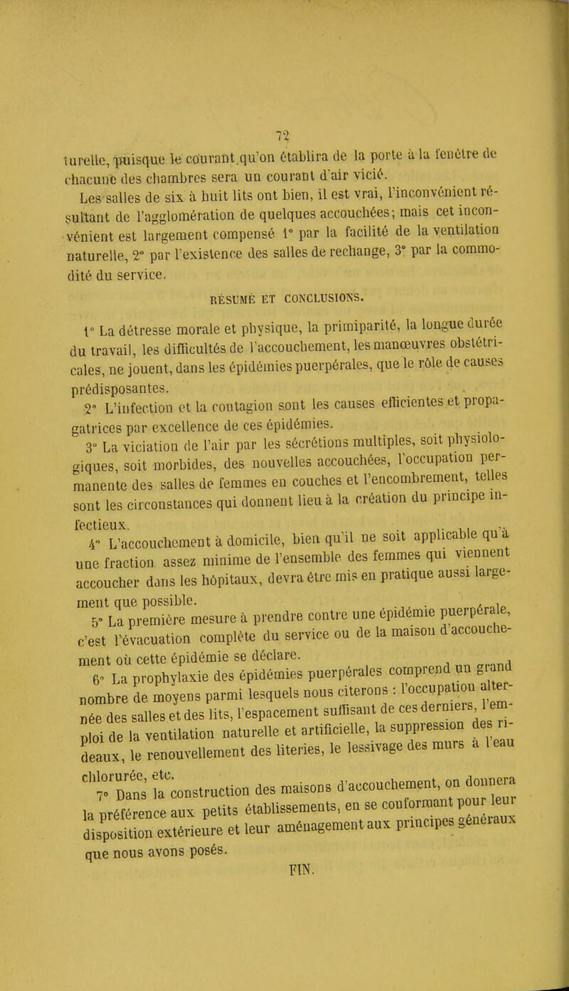 î u relie, iwisque k courant, qu'on établira de la porte à la fenôtre de chacune des ciiambres sera un courant dair vicié. Les salles de six à huit lits ont bien, il est vrai, Tinconvénient ré- sultant de l'agglomération de quelques accouchées; mais cet incon- vénient est largement compensé par la facilité de la ventilation naturelle, T par l'existence des salles de rechange, 3' par la commo- dité du service. RÉSUMÉ ET CONCLUSIONS. i La détresse morale et physique, la primiparité, la longue durée du travail, les difficultés de l'accouchement, les manœuvres obstétri- cales, ne jouent, dans les épidémies puerpérales, que le rôle de causes prédisposantes. T L'infection et la contagion sont les causes efficientes et propa- gatrices par excellence de ces épidémies. 3° La viciation de l'air par les sécrétions multiples, soit physiolo- <^iques, soit morbides, des nouvelles accouchées, l'occupation per- manente des salles de femmes en couches et l'encombrement, telles sont les circonstances qui donnent lieu à la création du principe in- i'cctiGux /r L'accouchement à domicile, bien qu'il ne soit applicable qu'à une fraction assez minime de l'ensemble des femmes qui viennent accoucher dans les hôpitaux, devra être mis en pratique aussi large- meut que possible. , , 5» La première mesure à prendre contre une épidémie puerpérale, c'est révacuation complète du service ou de la maison d accouche- ment où cette épidémie se déclare. 6^ La prophylaxie des épidémies puerpérales comprend un g nd nombre de moyens parmi lesquels nous citerons : l'occupation ^ er- né^des salles et des lits, l'espacement suffisant de ces derniers 1 em- ^ oi de la V ntilation naturelle et artificielle, la suppression des ri- deaux, le renouvellement des literies, le lessivage des murs a l eau ^construction des maisons ^'accouchement o^^^^^^^^^^^ la nréférence aux petits établissements, en se conformant pour leur dlpoS extérieure et leur aménagement aux principes généraux que nous avons posés. FIN.