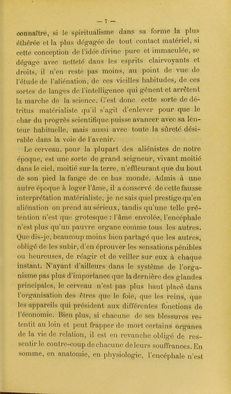connaître, si le spiritualisme dans sa forme la plus éthérée et la plus dég-ag-ée de tout contact matériel, si cette conception de l'idée divine pure et immaculée, se dég-ag-e avec netteté dans les esprits clairvoyants et droits, il n'en reste pas moins, au point de vue de l'étude de l'aliénation, de ces vieilles habitudes, de ces sortes de lang-es de l'intellig-ence qui g-ênent et arrêtent la marche de la science. C'est donc cette sorte de dé- tritus matérialiste qu'il s'ag-it d'enlever pour que le char du prog'rès scientifique puisse avancer avec sa len- teur habituelle, mais aussi avec toute la sûreté dési- rable dans la voie de l'avenir. Le cerveau, pour la plupart des aliénistes de notre époque, est une sorte de g'rand seig-neur, vivant moitié dans le ciel, moitié sur la terre, n'effleurant que du bout de son pied la fang-e de ce bas monde. Admis à une autre époque à log-er l'âme, il a conservé de cette fausse interprétation matériahste, je ne sais quel prestig-e qu'en aliénation on prend au sérieux, tandis qu'une telle pré- tention n'est que g*rotesque : l'âme envolée, l'encéphale n'est plus qu'un pauvre org-ane comme tous les autres. Que dis-je, beaucoup moins bien partag-é que les autres, oblig-é de les subir, d'en éprouver les sensations pénibles ou heureuses, de réag-ir et de veiller sur eux à chaque instant. N'ayant d'ailleurs dans le système de l'org^a- nisme pas plus d'importance que la dernière des g-landes principales, le cerveau n'est pas plus haut placé dans l'org-anisation des êtres que le foie, que les reins, que les appareils qui président aux différentes fonctions de l'économie. Bien plus^ si chacune de ses blessures re- tentit au loin et peut frapper de mort certains org-anes de la vie de relation, il est en revanche oblig-é de res- sentir le contre-coup de chacune de leurs souffrances. En somme, en anatomie, en physiolog-ie, l'encéphale n'est