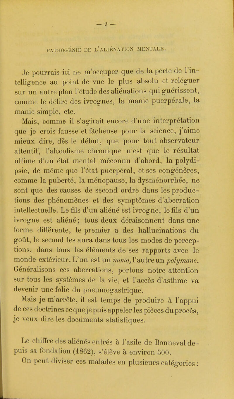 rATlIOGÉNIE DE l'aLIÉNATION MENTALE. Je pourrais ici ne m'occuper que de la perle de l'in- tellig-ence au point de vue le plus absolu et relég-uer sur un autre plan l'étude des aliénations qui g-uérissent, comme le délire des ivrog-nes, la manie puerpérale, la manie simple, etc. Mais, comme il s'ag-irait encore d'une interprétation que je crois fausse et fâcheuse pour la science, j'aime mieux dire^ dès le début, que pour tout observateur attentif, l'alcoolisme chronique n'est que le résultat ultime d'un état mental méconnu d'abord, la polydi- psie, de même que l'état puerpéral, et ses cong-énères, comme la puberté, la ménopause, la dysménorrhée, ne sont que des causes de second ordre dans les produc- tions des phénomènes et des symptômes d'aberration intellectuelle. Le fils d'un aliéné est ivrogne, le fils d'un ivrog-ne est aliéné; tous deux déraisonnent dans une forme différente, le premier a des hallucinations du g-oût, le second les aura dans tous les modes de percep- tions, dans tous les éléments de ses rapports avec le monde extérieur. L'un est un mo/zo^ l'autre un pobjmane. Généralisons ces aberrations, portons notre attention sur tous les systèmes de la vie, et l'accès d'asthme va devenir une folie du pneumog-astrique. Mais je m'arrête, il est temps de produire à l'appui de ces doctrines ce que je puis appeler les pièces du procès, je veux dire les documents statistiques. Le chiffre des aliénés entrés à l'asile de Bonnevai de- puis sa fondation (1862), s'élève à environ 500. On peut diviser ces malades en plusieurs calég'ories :