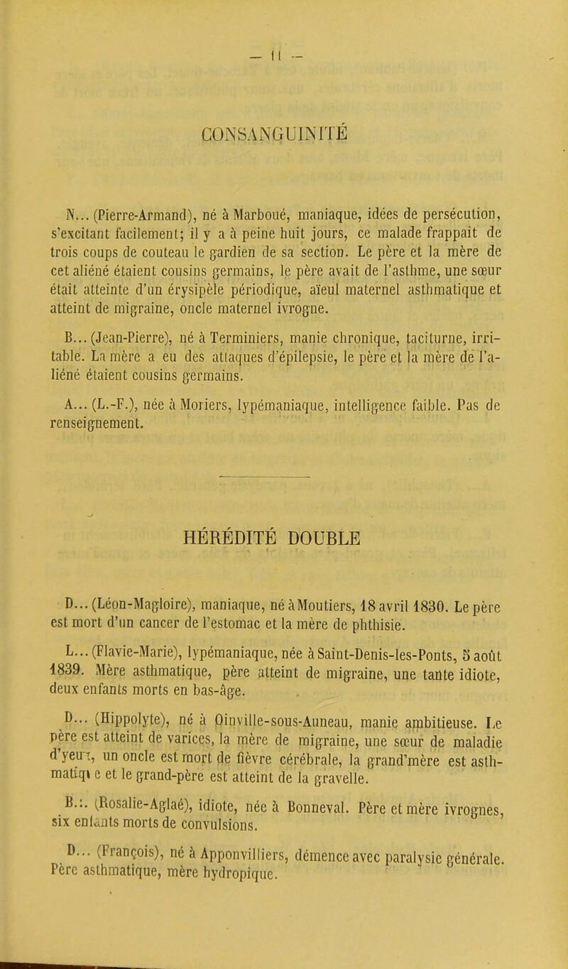 COINSANQUINITÉ N... (Pierre-Armand), né à Marboué, maniaque, idées de persécution, s'excitant facilement; il y a à peine huit jours, ce malade frappait de trois coups de couteau le gardien de sa section. Le père et la mère de cet aliéné étaient cousins germains, le père avait de l'aslhme, une sœur était atteinte d'un érysipèle périodique, aïeul maternel asthmatique et atteint de migraine, oncle maternel ivrogne. B... (Jean-Pierre), né à Terminiers, manie chronique, taciturne, irri- table. La mère a eu des attaques d'épilepsie, le père et la mère de l'a- liéné étaient cousins germains. A... (L.-F.), née à Moriers, lypémaniaque, intelligence faible. Pas de renseignement. HÉRÉDITÉ DOUBLE D...(Léon-Magloire), maniaque, néàMoutiers, 18 avril 1830. Le père est mort d'un cancer de l'estomac et la mère de phthisie. L...(Flavie-Marie), lypémaniaque, née àSaint-Denis-les-Ponts, Saoùt 4839. Mère asthmatique, père atteint de migraine, une tante idiote, deux enfants morts en bas-âge. D... (Hippolyte), né à Dinville-sous-Auneau, manie ambitieuse. Le père est atteint de varices, la mère de migraine, une sœur de maladie d'yeu T, un oncle est mort de fièvre cérébrale, la grand'mère est astli- matiqi e et le grand-père est atteint de la gravelle. B.;. (Rosalie-Aglaé), idiote, née à Bonneval. Père et mère ivrognes, six eniaats morts de convulsions. D... (François), né à Apponvilliers, démence avec paralysie générale. Père asthmatique, mère hydropique.