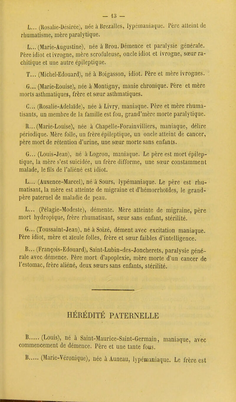 L... (Kosalie-Uésirée), née à Brezalles, lypiimaiiiaquc. Père aUeiiUde rhumatisme, mère paralytique. L... (Marie-Augustine), née à Brou. Démence et paralysie générale. Père idiot et ivrogne, mère scrofuleuse, oncle idiot et ivrogne, sœur ra- chitique et une autre épileptique. T... (Michel-Edouard), né à Boigasson, idiot. Père et mère ivrognes. G... (Marie-Eouise), née à Montigny, manie chronique. Père et mère morts asthmatiques, frère et sœur asthmatiques. C... (Rosalie-Adélaïde), née à Livry, maniaque. Père et mère rhuma- tisants, un membre de la famille est fou, grand'mère morte paralytique. R...(Marie-Louise), née à Ghapelle-Forainvilliers, maniaque, délire périodique. Mère folle, un frère épileptique, un oncle atteint de cancer, père mort de rétention d'urine, une sœur morte sans enfants. G... (Louis-Jean), né àLogron, maniaque. Le père est mort épilep- tique, la mère s'est suicidée, un frère difforme, une sœur constamment malade, le fils de l'aliéné est idiot. L... (Auxence-Marcel), né à Sours, lypémaniaque. Le père est rhu- matisant, la mère est atteinte de migraine et d'hémorrhoïdes, le grand- père paternel de maladie de peau. L... (Pélagie-Modeste), démente. Mère atteinte de migraine, père mort hydropique, frère rhumatisant, sœur sans enfant, stérilité. G... (Toussaint-Jean), né à Soizé, dément avec excitation maniaque. Père idiot, mère et aïeule folles, frère et sœur faibles d'intelligence. B... (François-Edouard), Saint-Lubin-des-Joncherets, paralysie géné- rale avec démence. Père mort d'apoplexie, mère morte d'un cancer de l'estomac, frère aliéné, deux sœurs sans enfants, stérilité. HÉRÉDITÉ PATERNELLE ^ (Louis), né à Saint-Maurice-Saint-Germain, maniaque, avec commencement de démence. Père et une tante fous. S (Marie-Véronique), née à Auneau, lypémaniaque. Le frère est