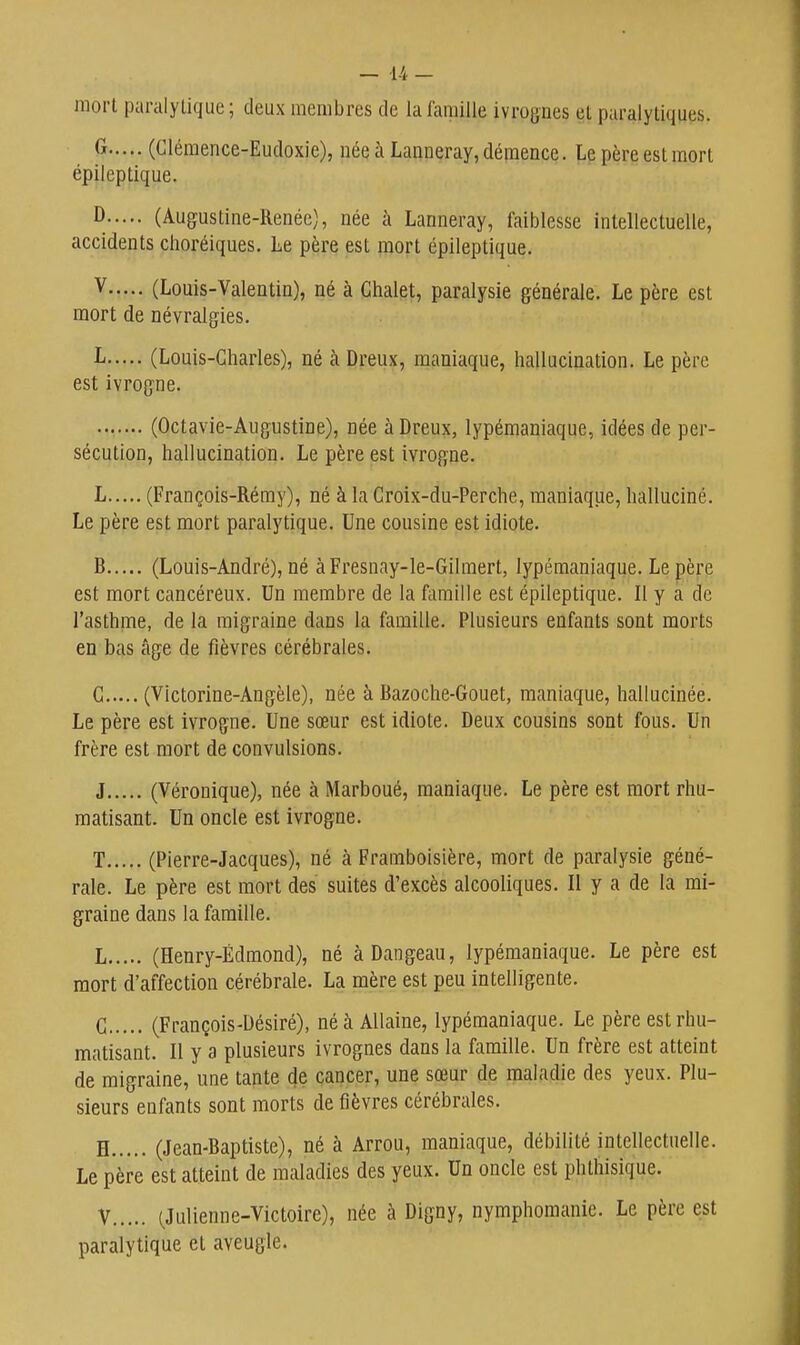 mort paralytique; deux membres de la famille ivrognes et paralytiques. ^ (Clémence-Eudoxie), née à Launeray, démence. Le père est mort épileptique. ^ (Augustine-Renée), née à Lanneray, faiblesse intellectuelle, accidents choréiques. Le père est mort épileptique. V (Louis-Valentin), né à Chalet, paralysie générale. Le père est mort de névralgies. L (Louis-Charles), né à Dreux, maniaque, hallucination. Le père est ivrogne. (Octavie-Augustine), née à Dreux, lypémaniaque, idées de per- sécution, hallucination. Le père est ivrogne. L (François-Rémy), né à la Croix-du-Perche, maniaque, halluciné. Le père est mort paralytique. Une cousine est idiote. B (Louis-André), né àFresnay-le-Gilmert, lypémaniaque. Le père est mort cancéreux. Un membre de la fomille est épileptique. Il y a de l'asthme, de la migraine dans la famille. Plusieurs enfants sont morts en bas âge de fièvres cérébrales. G (Victorine-Angèle), née à Bazoche-Gouet, maniaque, hallucinée. Le père est ivrogne. Une sœur est idiote. Deux cousins sont fous. Un frère est mort de convulsions. J (Véronique), née à Marboué, maniaque. Le père est mort rhu- matisant. Un oncle est ivrogne. T (Pierre-Jacques), né à Framboisière, mort de paralysie géné- rale. Le père est mort des suites d'excès alcooliques. Il y a de la mi- graine dans la famille. L (Henry-Ëdmond), né àDangeau, lypémaniaque. Le père est mort d'affection cérébrale. La mère est peu intelligente. C (François-Désiré), néà AUaine, lypémaniaque. Le père est rhu- matisant. Il y a plusieurs ivrognes dans la famille. Un frère est atteint de migraine, une tante de cancer, une sœur de maladie des yeux. Plu- sieurs enfants sont morts de fièvres cérébrales. H (Jean-Baptiste), né à Arrou, maniaque, débilité intellectuelle. Le père est atteint de maladies des yeux. Un oncle est phthisique. V (Julienne-Victoire), née à Digny, nymphomanie. Le père est paralytique et aveugle.