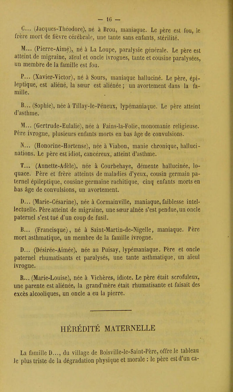 - IG — C. .. (Jacques-Théodore), né à Brou, maniaque. Le père est fou, le frère mort de fièvre cérébrale, une lanle sans enfants, stérilité. M... (Pierre-Aimé), né à La Loupe, paralysie générale. Le père est atteint de migraine, aïeul et oncle ivrognes, tante et cousine paralysées, un membre de la famille est fou. P... (Xavier-Victor), né à Sours, maniaque halluciné. Le père, épi- leptique, est aliéné, la sœur est aliénée ; un avorteraent dans la fa- mille. B... (Sophie), née à Tillay-le-Péneux, lypémaniaque. Le père atteint d'asthme. M... (Gertrude-Eulalie), née à Fains-la-Folie, monomanie religieuse. Père ivrogne, plusieurs enfants morts en bas âge de convulsions. N... (Honorine-Hortense), née à Viabon, manie chronique, halluci- nations. Le père est idiot, cancéreux, atteint d'asthme. T... (Annette-Adèle), née à Courbehaye, démente hallucinée, lo- quace. Père et frère atteints de maladies d'yeux, cousin germain pa- ternel épileptique, cousine germaine rachitique, cinq enfants morts en bas âge de convulsions, un avortement. D. .. (Marie-Césarine), née à Gormainville, maniaque, faiblesse intel- lectuelle. Père atteint de migraine, une sœur aînée s'est pendue, un oncle paternel s'est tué d'un coup de fusil. B... (Francisque), né à Saint-Martin-de-Nigelle, maniaque. Père mort asthmatique, un membre de la famille ivrogne. D... (Désirée-Aimée), née au Puisay, lypémaniaque. Père et oncle paternel rhumatisants et paralysés, une tante asthmatique, un aïeul ivrogne. R... (Marie-Louise), née à Vichères, idiote. Le père était scrofuleux, une parente est aliénée, la grand'mère était rhumatisante et faisait des excès alcooliques, un oncle a eu la pierre. HÉRÉDITÉ MATERNELLE La famille D..., du village de Boisville-le-Saint-Père, offre le tableau le plus triste de la dégradation physique et morale : le père est d'un ca-