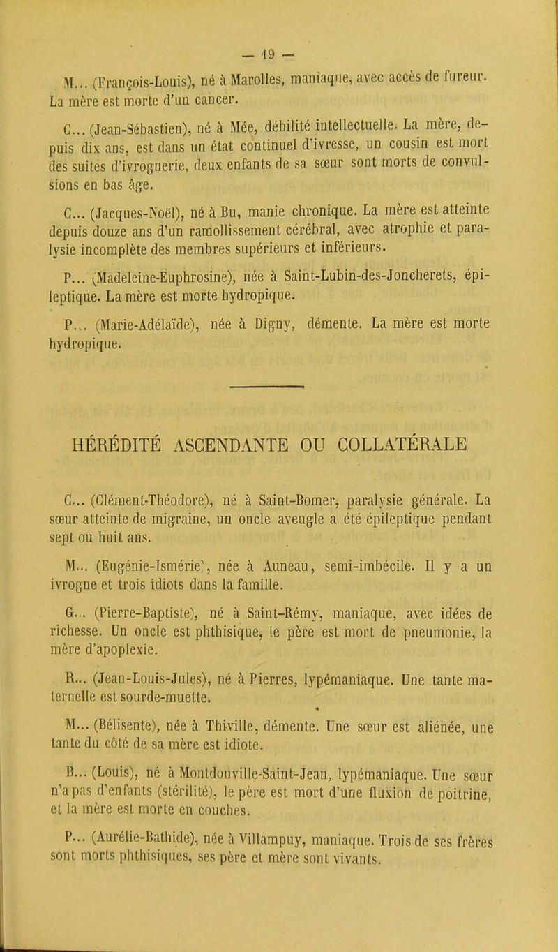 M... (François-Louis), né à Marolles, maniaque, avec accès de fureur. La mère est morte d'un cancer. G... (Jean-Sébastien), né à Mée, débilité intellectuelle. La mère, de- puis dix ans, est dans un état continuel d'ivresse, un cousin est mort des suites d'ivrognerie, deux enfants de sa sœur sont morts de convul- sions en bas âge. G... (Jacques-Noël), né à Bu, manie chronique. La mère est atteinte depuis douze ans d'un ramollissement cérébral, avec atrophie et para- lysie incomplète des membres supérieurs et inférieurs. P... ^;Madeleine-Euphrosine), née à Saint-Lubin-des-Joncherets, épi- leptique. La mère est morte hydropique. P... (Marie-Adélaïde), née à Digny, démente. La mère est morte hydropique. HÉRÉDITÉ ASCENDANTE OU COLLATÉRALE G... (Glément-Théodore), né à Saint-Bomer, paralysie générale. La sœur atteinte de migraine, un oncle aveugle a été épiieptique pendant sept ou huit ans. M... (Eugénie-Ismérie', née à Anneau, semi-imbécile. Il y a un ivrogne et trois idiots dans la famille. G... (Pierre-Baptiste), né à Saint-Rémy, maniaque, avec idées de richesse. Un oncle est phthisique, le père est mort de pneumonie, la mère d'apoplexie. R... (Jean-Louis-Jules), né à Pierres, lypémaniaque. Une tante ma- ternelle est sourde-muette. M... (Bélisente), née à Thiville, démente. Une sœur est aliénée, une tante du côté de sa mère est idiote. B... (Louis), né à Montdonville-Saint-Jean, lypémaniaque. Une sœur n'a pas d'enfants (stérilité), le père est mort d'une fluxion de poitrine, et la mère est morte en couches. P... (Aurélie-Bathide), née à Villampuy, maniaque. Trois de ses frères sont morts phthisiques, ses père et mère sont vivants.