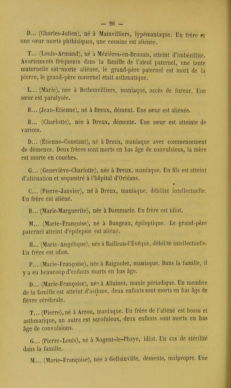 D... (Charles-Julien), né à Mainvilliers, lypémaniaqiie. Un frère et une sœur morts phlhisiques, une cousine est aliénée. T... (Louis-Armand), né à Mézières-en-Drouais, atteint d'imbécillité. Avorlements fréquents dans la famille de l'aïeul paternel, une tante maternelle est-morle aliénée, le g'rand-père paternel est mort de la pierre, le grand-père maternel était asthmatique. L... (Marie), née à Bethonvilliers, maniaque, accès de fureur. Une sœur est paralysée. B... (Jean-Étienne), né à Dreux, dément. Une sœur est aliénée. B. .. (Charlotte), née à Dreux, démente. Une sœur est atteinte de varices. D... (Étienne-Constant), né à Dreux, maniaque avec commencement de démence. Deux frères sont morts en bas âge de convulsions, la mère est morte en couches. G. .. (Geneviève-Charlotte), née à Dreux, maniaque. Un fils est atteint d'aliénation et séquestré à l'hôpital d'Orléans. C. .. (Pierre-Janvier), né à Dreux, maniaque, débilité intellectuelle. Un frère est aliéné. B... (Marie-Marguerite), née à Dammarie. Un frère est idiot. M... (Marie-Françoise), né à Dangeau, épileptique. Le grand-père paternel atteint d'épilepsie est aliéné. H. .. (Marie-Angélique), née à Bailleau-l'Évêque, débilité intellectuelle. Un frère est idiot. P... (Marie-Françoise), née à Baignolet, maniaque. Dans la famille, il y a eu beaucoup d'enfants morts en bas âge. D. .. (Marie-Françoise), né; à Allaines, manie périodique. Un membre de la famille est atteint d'asthme, deux enfants sont morts en bas âge de fièvre cérébrale. T... (Pierre),né à Arrou, maniaque. Un frère de l'aliéné est bossu et asthmatique, un autre est scrofuleux, deux enfants sont morts en bas âge de convulsions. G... (Pierre-Louis), né à Nogent-le-Phaye, idiot. Un cas de stérilité dans la famille. M... (Marie-Françoise), née à Gellainville, démente, malpropre. Une