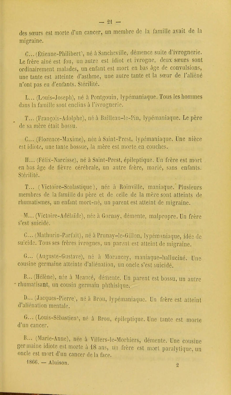 des sœurs est morte d'un cancer, un membre de la famille avait de la migraine. C...(Étienne-PhiIibert\ né à Sancheville, démence suite d'ivrognerie. Le frère aîné est fou, un autre est idiot et ivrogne, deux sœurs sont ordinairement malades, un enfant est mort en bas àp,e de convulsions, une tante est atteinte d'asthme, une autre tante et la sœur de l'aliéné n'ont pas eu d'enfants. Stérilité. L... (Louis-Joseph), ué <à Pontgouin, lypemaniaque. Tous les hommes dans la famille sont enclins à l'ivrognerie. T... (François-Adolphe), né à Baillean-le-Pin, lypémaniaqne. Le père de sa mère était bossu. C... (Florence-Maxime), née à Saint-Presl, lypémaniaqne. Une nièce osl idiote, une lanle bossue, la mère est morte en couches. II... (Félix-Narcisse), né à Saint-Prest, épileptique. Un frère est mort en bas âge de fièvre cérébrale, un autre frère, marié, sans enfants. Slérilité. T... ( Victoire-Scolastique ), née à Roinville, maniaque. Plusieurs membres de la famille du père et de celle de la mère sont atteints de rhumatismes, un enfant mort-né, un parent est atteint de migraine. M... (Victoire-Adélaïde), née à Gornay, démente, malpropre. Un frère s'est suicidé. C. .. (Mathnrin-Parfail), né à Prunay-le-Gillon, lypem^niaque, idée de suicide. Tousses frères ivrognes, un parent est atteint de migraine. G... (Auguste-Gustave), né à Moraucey, maniaque-halluciné. Une cousine germaine atteinte d'aliénation, un oncle s'est suicidé. B... (Hélène), née à Meaucé, démente. Un parent est bossu, un autre rhumatisant, un cousin germain phthisique. D. .. (Jacques-Pierre.\ né à Brou, lypémaniaqne. Un frère est atteint d'aliénation mentale. G... (Louis-Sébaslien\ né à Brou, épileptique. Une tante est morte d'un cancer. B... (Marie-Anne), née à Villers-le-Morhiers, démente. Une cousine germaine idiote est morte à 18 ans, un frère est mort paralytique, un oncle est mort d'un cancer de la face. ■1866. — Aiuison. o