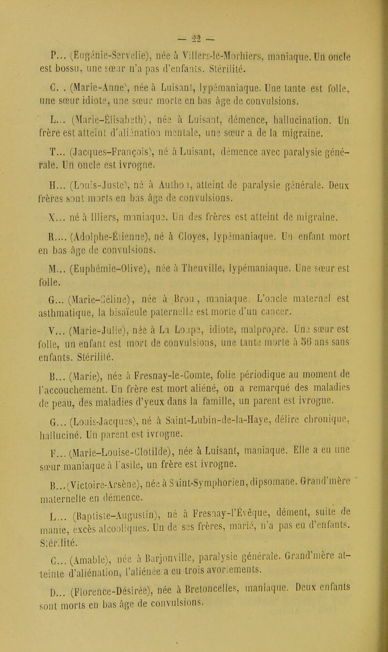 P... (Eii[y.;nie-Servi;lie), née à Viller.-lc-Morhicrs, miiniaque. Un oncle est bossu, line sœ;ir n'a pas (riMifaïUs. Slérililé. G. . (Maric-Anne\ née à Luisanî, lyp;;maniaque. Une tante est folle, line sœiii idiote, nne sœur morte en bas â[;e de convulsions. L... (Maric-Élisab^lli), née à Luisatit, démence, luillucinalion. Un frère est atteint d'ali.ination msntale, uns sœur a de la migraine. T... (Jac(|ues-François\ né à Luisant, démence avec paralysie géné- rale. Un oncle est ivroj^ne. II... (Lou:s-Justc\ né à AuUioi, atteint de paralysie {générale. Deux frères sinl iirirts en bas àjje de convulsions. X... ne à Uliers, mmiaqu,). Un di's tVères est atteint de mig-raine. R.... (Adolplie-Éiienne), né h Cloyes, lypémaniaqne. Un enfant mort en bas âge de convulsions. M... (Eupliémie-Olive), née à Tlieuville, lypémaniaqne. Une sœur est folle. G... (.Vlarie-Géline), née à Brou , m:iniaque. L'oncle maternel est asthmatique, la bisaïeule paternelK; estniorle d'nn cancer. V... (Marie-Julie), née à La Lo.ips, idiote, malpropre. Unj sœur est folle, un enfant est mort de convulsions, une tante morte à S6 ans sans enfants. Stérililé. B... (Marie), née à Fresnay-le-Gomte, folie périodique au moment de l'accouchement. Un frère est mort aliéné, on a remarqué des maladies de peau, des maladies d'yeux dans la famille, un parent est ivrogne. G... (Louis-Jacques), né à Saint-Lubin-de-la-Haye, délire chronique, halluciné. Un parent est ivrogne. F... (Marie-Louise-Glotilde), née à Luisant, maniaque. Elle a en une sirur maniaque à l'asile, un frère est ivrogne. B. ..'Jictoire-Arsène), née à S iint-Symphorien,dipsomane. Grand'mère maternelle en démence. L... (Baptiste-Augustin), né à Fresiiay-l'Évêque, dément, suite de manie, excès alcooliipies. Un de ses frères, marié, n'a pas eu d'enfants. S;ér:iité. C. .. (Amable), née à Barjon\illc, paralysie générale. Grand'mère at- teinte d'aliénation, l'aliénée a eu trois avor;ements. D. .. (Florence-Désirée), née à Bretoncelles, maniaque. Deux enfants sont morts en bas Age de convulsions.