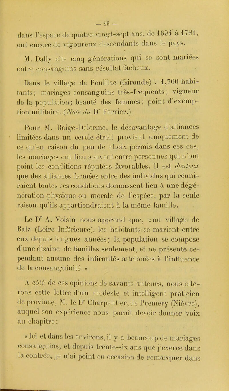 dans l'espace de qualre-ving-t-sept ans, de 1694 à 1781, ont encore de vig-ourciix descendants dans le pays. M. Daily cite cinq g-énérations qui se sont mariées entre consang-uins sans résultat fâcheux. Dans le villag-e de Pouillac (Gironde) ; 1,700 habi- tants; mariag'es consang-uins très-fréquents; vig-ueur de la population; beauté des femmes; point d'exemp- tion militaire. {Note du D Ferrier.) Pour M. Raig-e-Delorme, le désavantagée d'alliances limitées dans un cercle étroit provient uniqueme-nt de ce qu'en raison du peu de choix permis dans ces cas, les mariag-es ont lieu souvent entre personnes qui n'ont point les conditions réputées favorables. Il est douteux que des alliances formées entre des individus qui réuni- raient toutes ces conditions donnassent lieu à une dég'é- nération physique ou morale de l'espèce, par la seule raison qu'ils appartiendraient à la même famille. Le D* A. Voisin nous apprend que, « au villag-e de Batz (Loire-Inférieure), les habitants se marient entre eux depuis long*ues années; la population se compose d'une dizaine de familles seulement, et ne présente ce- pendant aucune des infirmités attribuées à l'influence de la consang'uinité. » A côté de çes opinions de savants auteurs, nous cite- rons cette lettre d'un modeste et intellig-ent praticien deprovincç, M. le D'' Charpentier, de Premery (Nièvre), auquel son expérience nous paraît devoir donner voix au chapitre : « Ici et dans les environs, il y a beaucoup de mariag^es consang-uins, et depuis trente-six ans qu6 j'exerce dans la contrée, je n'ai point eu occasion de remarquer dans