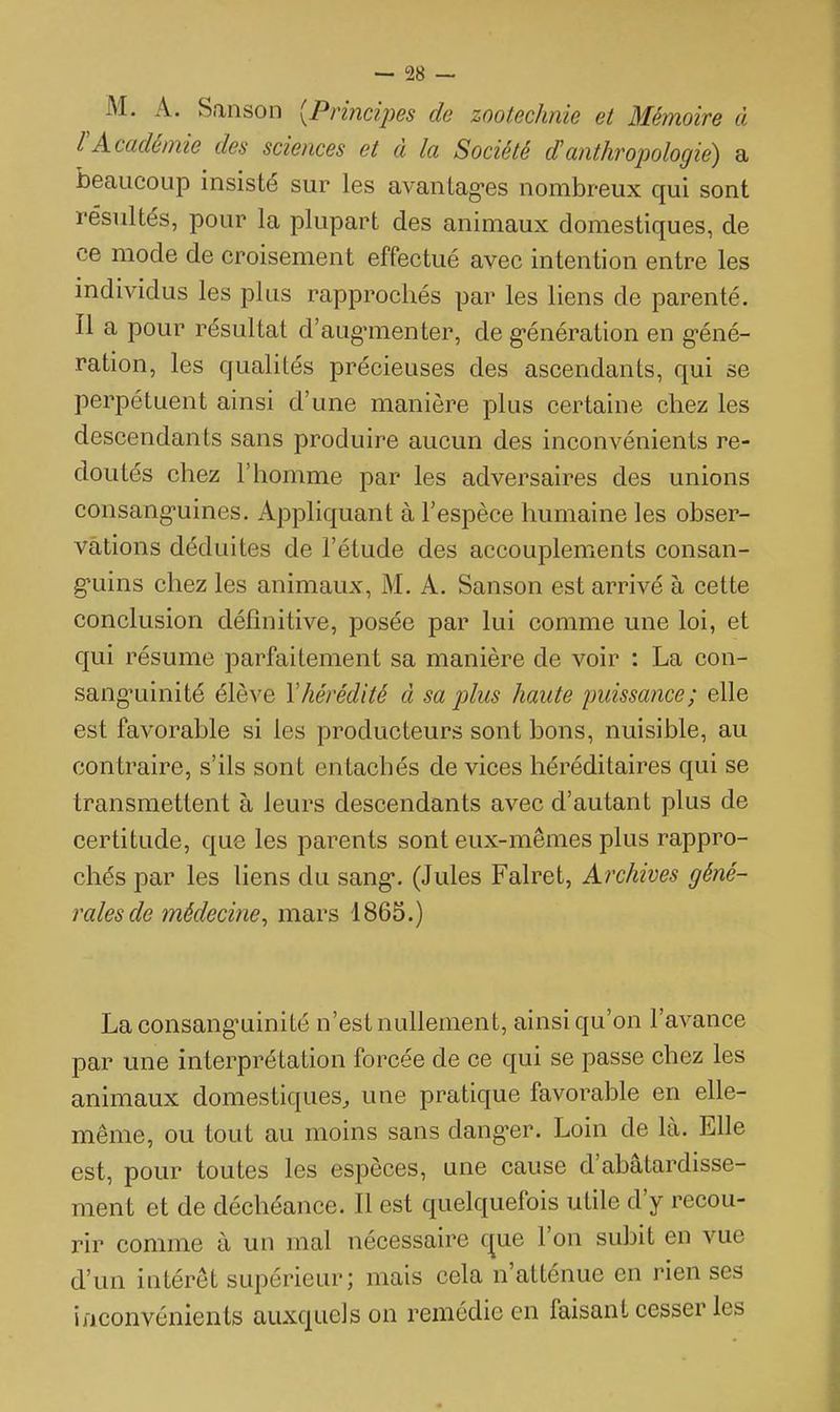 M. A. Sanson [Principes de zootechnie et Mémoire à rAcadémie des sciences et à la Société d'anthropologie) a beaucoup insisté sur les avaiilag-es nombreux qui sont résultés, pour la plupart des animaux domestiques, de ce mode de croisement effectué avec intention entre les individus les plus rapprochés par les liens de parenté. Il a pour résultat d'aug-menter, de g-énération en géné- ration, les qualités précieuses des ascendants, qui se perpétuent ainsi d'une manière plus certaine chez les descendants sans produire aucun des inconvénients re- doutés chez l'homme par les adversaires des unions consang-uines. Appliquant à l'espèce humaine les obser- vations déduites de l'étude des accouplements consan- guins chez les animaux, M. A. Sanson est arrivé à cette conclusion définitive, posée par lui comme une loi, et qui résume parfaitement sa manière de voir : La con- sang'uinité élève l'hérédité à sa plus haute puissance; elle est favorable si les producteurs sont bons, nuisible, au contraire, s'ils sont entachés de vices héréditaires qui se transmettent à leurs descendants avec d'autant plus de certitude, que les parents sont eux-mêmes plus rappro- chés par les liens du sang*. (Jules Falret, Archives géné- rales de médecine^ mars 1865.) Laconsang'uinité n'est nullement, ainsi qu'on l'avance par une interprétation forcée de ce qui se passe chez les animaux domestiques, une pratique favorable en elle- même, ou tout au moins sans dang-er. Loin de là. Elle est, pour toutes les espèces, une cause d'abâtardisse- ment et de déchéance. Il est quelquefois utile d'y recou- rir comme à un mal nécessaire cjue l'on subit en vue d'un intérêt supérieur; mais cela n'atténue en rien ses iiiconvénients auxquels on remédie en faisant cesser les