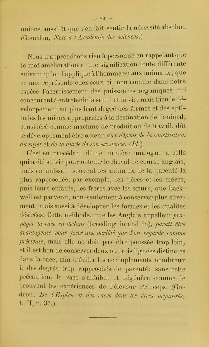 unions aussitôt que s'en fait sentir la nécessité absolue. (Gourdon, Note à l'Académie des sciences.) Nous n'apprendrons rien à personne en rappelant que le mot amélioration a une sig-nification toute différente suivant qu'on l'applique à l'homme ou aux animaux ; que ce mot représente chez ceux-ci, non comme dans notre espèce l'accroissement des puissances org-aniques qui concourent à entretenir la santé et la vie, mais bien le dé- veloppement au plus haut deg^ré des formes et des apti- tudes les mieux appropriées à la destination de l'animal, considéré comme machine de produit ou de travail, dût le développement être obtenu aux dépens de la constitution du sujet et de la durée de soji existence. (Id.) C'est en procédant d'une manière analog^ue à celle qui a été suivie pour obtenir le cheval de course angolais, mais en unissant souvent les animaux de la parenté la plus rapprochée, par exemple, les pères et les mères, puis leurs enfants, les frères avec les sœurs, que Back- well est parvenu, non-seulement à conserver plus sûre- ment, mais aussi à développer les formes et les qualités désirées. Cette méthode, que les Angolais appellent pager la race en dedans (breeding* in and in), paraît être avantageuse pour fixer une variété que l'on regarde comme précieuse, mais elle ne doit pas être poussée trop loin^ et il est bon de conserver deux ou trois hgnées distinctes dans la race, afin d'éviter les accouplements nombreux à des deg-rés trop rapprochés de parenté; sans cette précaution, la race s'affaiblit et dég'énère comme le prouvent les expériences de l'éleveur Princeps. (Go- dron. De l'Espèce et des races dans les êtres organisés, t. TI, p. 37.)