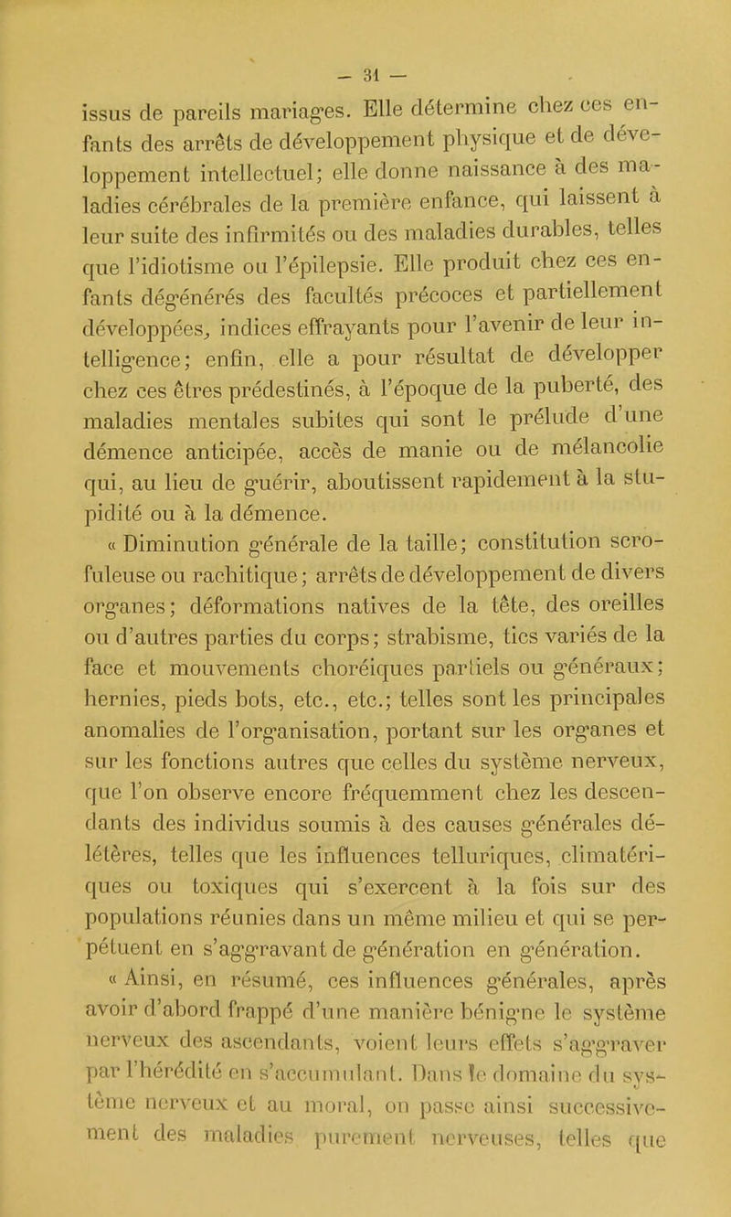 issus de pareils mariag-es. Elle détermine chez ces en- fants des arrêts de développement physique et de déve- loppement intellectuel; elle donne naissance à des ma- ladies cérébrales de la première enfance, qui laissent à leur suite des infirmités ou des maladies durables, telles que l'idiotisme ou l'épilepsie. Elle produit chez ces en- fants dég-énérés des facultés précoces et partiellement développées, indices effrayants pour l'avenir de leur in- tellig-ence; enfin, elle a pour résultat de développer chez ces êtres prédestinés, à l'époque de la puberté, des maladies mentales subites qui sont le prélude d'une démence anticipée, accès de manie ou de mélancolie qui, au lieu de g-uérir, aboutissent rapidement à la stu- pidité ou à la démence. « Diminution g-énérale de la taille; constitution scro- fuleuse ou rachitique ; arrêts de développement de divers org-anes; déformations natives de la tête, des oreilles ou d'autres parties du corps; strabisme, tics variés de la face et mouvements choréiques partiels ou g-énéraux; hernies, pieds bots, etc., etc.; telles senties principales anomalies de l'org-anisation, portant sur les org'anes et sur les fonctions autres que celles du système nerveux, que l'on observe encore fréquemment chez les descen- dants des individus soumis à des causes g'énérales dé- létères, telles que les influences telluriques, climatéri- ques ou toxiques qui s'exercent à la fois sur des populations réunies dans un même milieu et qui se per- pétuent en s'ag-g-ravant de g-énération en g^énération. « Ainsi, en résumé, ces influences g-énérales, après avoir d'abord frappé d'une manière bénig-ne le système nerveux des ascendants, voient leurs effets s'ag'gTaver par l'hérédité en s'accumulant. Dans ïe domaine du sys- tème nerveux et au moral, on passe ainsi successive- ment des maladies purement nerveuses, telles que