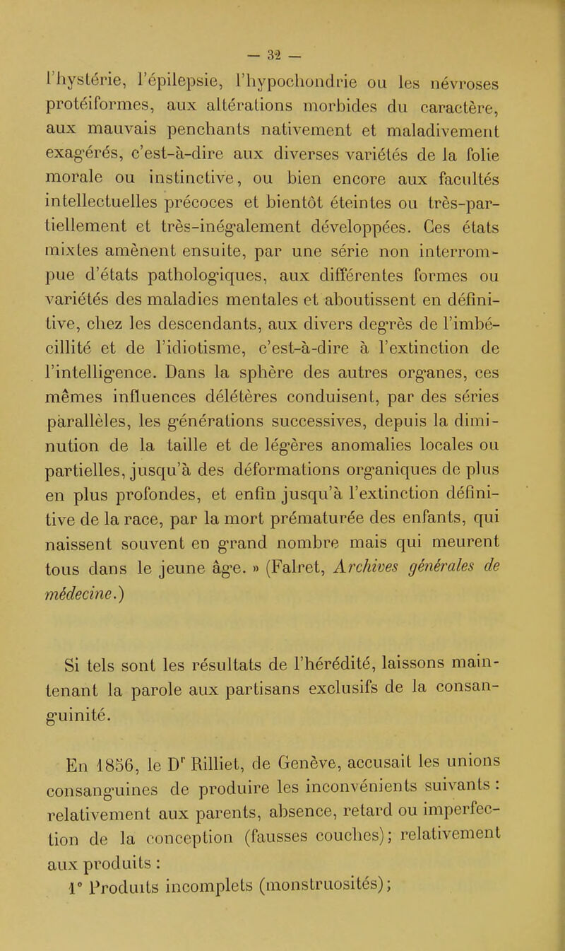 l'hystérie, l'épilepsie, riiypochondne ou les névroses protéiformes, aux altérations morbides du caractère, aux mauvais penchants nativement et maladivement exag'érés, c'est-à-dire aux diverses variétés de la folie morale ou instinctive, ou bien encore aux facultés intellectuelles précoces et bientôt éteintes ou très-par- tiellement et très-inég-alement développées. Ces états mixtes amènent ensuite, par une série non interrom- pue d'états patholog-iques, aux différentes formes ou variétés des maladies mentales et aboutissent en défini- tive, chez les descendants, aux divers degTès de l'imbé- cillité et de l'idiotisme, c'est-à-dire à l'extinction de l'intellig'ence. Dans la sphère des autres org'anes, ces mêmes influences délétères conduisent, par des séries parallèles, les g-énérations successives, depuis la dimi- nution de la taille et de légères anomalies locales ou partielles, jusqu'à des déformations org-aniques de plus en plus profondes, et enfin jusqu'à l'extinction défini- tive de la race, par la mort prématurée des enfants, qui naissent souvent en grand nombre mais qui meurent tous dans le jeune âg-e. » (Falret, Archives générales de médecine.) Si tels sont les résultats de l'hérédité, laissons main- tenant la parole aux partisans exclusifs de la consan- g-uinité. En 1856, le D RiUiet, de Genève, accusait les unions consang-uines de produire les inconvénients suivants: relativement aux parents, absence, retard ou imperfec- tion de la conception (fausses couches); relativement aux produits : r Produits incomplets (monstruosités);
