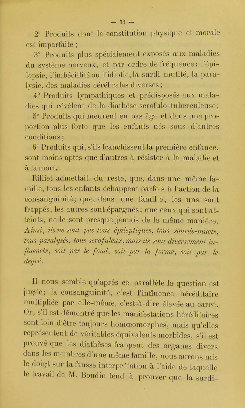 2° Procluils dont la constiluLion physique et morale est imparfaite ; 3° Produits plus spécialement exposés aux maladies du système nerveux, et par ordre de fréquence; l'épi- lepsie, l'imbécillité ou l'idiotie, la surdi-mutité, la para- lysie, des maladies cérébrales diverses ; 4° Produits lympathiques et prédisposés aux mala- dies qui révèlent de la diathèse scrofulo-tuberculeuse; 5° Produits qui meurent en bas âg^e et dans une pro- portion plus forte que les enfants nés sous d'autres conditions ; 6° Produits qui, s'ils franchissent la première enfance, sont moins aptes que d'autres à résister à la maladie et à la mort. Rilliet admettait, du reste, que, dans une même fa- mille, tous les enfants échappent parfois à l'action de la consang-uinité; que, dans une famille, les uns sont frappés, les autres sont éparg-nés; que ceux qui sont at- teints, ne le sont presque jamais de la même manière. Ainsi, ils ne sont pas tous épilepiiques, tous sourds-muets, tous paralysés, tous scrofuleux, mais ils sont diversement in- fluencés, soit par le fond, soit par la forme, soit par le degré. Il nous semble qu'après ce parallèle la question est jug'ée; la consang-uinité, c'est l'influence héréditaire multipliée par elle-même, c'est-à-dire élevée au carré. Or, s'il est démontré que les manifestations héréditaires sont loin d'être toujours homœomorphes, mais qu'elles représentent de vérilah)les équivalents morbides, s'il est prouvé que les diathèses frappent des org-anes divers dans les membres d'une même famille, nous aurons mis le doig't sur la fausse interprétation à l'aide de laquelle le travail de M. Boudin tend à prouver que la surdi-