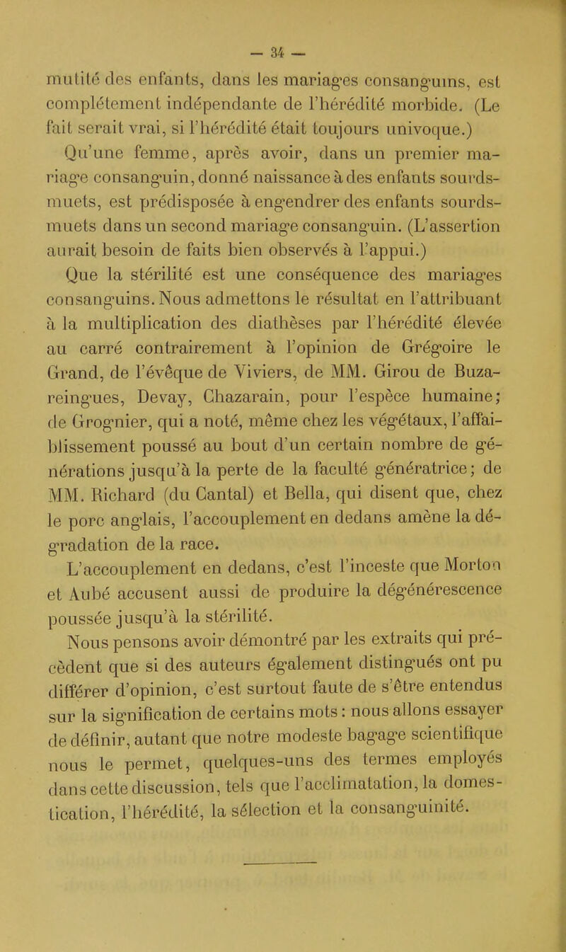 mutité des enfants, dans les mariag'es consang^uins, est complètement indépendante de l'hérédité morbide. (Le fait serait vrai, si l'hérédité était toujours univoque.) Qu'une femme, après avoir, dans un premier ma- riage consang-uin, donné naissance à des enfants sourds- muets, est prédisposée à eng-endrer des enfants sourds- muets dans un second mariag-e consang-uin. (L'assertion aurait besoin de faits bien observés à l'appui.) Que la stérilité est une conséquence des mariag'es consang'uins. Nous admettons le résultat en l'attribuant à la multiplication des diathèses par l'hérédité élevée au carré contrairement à l'opinion de Grég-oire le Grand, de l'évêque de Viviers, de MM. Girou de Buza- reing-ues, Devay, Ghazarain, pour l'espèce humaine; de Grog-nier, qui a noté, même chez les vég-étaux, l'affai- Ijlissement poussé au bout d'un certain nombre de g'é- nérations jusqu'à la perte de la faculté g^énératrice ; de MM. Richard (du Gantai) et Bella, qui disent que, chez le porc ang-lais, l'accouplement en dedans amène la dé- g-radation de la race. L'accouplement en dedans, c'est l'inceste que Morton et Aubé accusent aussi de produire la dég-énérescence poussée jusqu'à la stérilité. Nous pensons avoir démontré par les extraits qui pré- cèdent que si des auteurs ég-alement disting-ués ont pu différer d'opinion, c'est surtout faute de s'être entendus sur la sig*nification de certains mots : nous allons essayer de définir, autant que notre modeste bag-ag-e scientifique nous le permet, quelques-uns des termes employés dans cette discussion, tels que l'acclimatation, la domes- tication, l'hérédité, la sélection et la consanguinité.