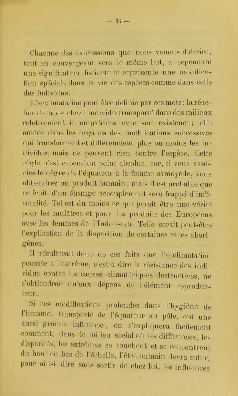 Chacune des expressions que nous venons d'écrire, tout en converg-eant vers le même but, a cependant une sig-nification distincte et représente une modifica- tion spéciale dans la vie des espèces comme dans celle des individus. L'acclimatation peut être définie par ces mots : la réac - tionde la vie chez l'individu transporté dans des milieux relativement incompatibles avec son existence ; elle amène dans les org-anes des modifications successives qui transforment et différencient plus ou moins les in- dividus, mais ne peuvent rien contre l'espèce. Cette règ-le n'est cependant point ateolue, car, si vous asso- ciez le nèg-re de l'équateur à la femme samoyède, vous obtiendrez un produit humain ; mais il est probable que ce fruit d'un étrang'e accouplement sera frappé d'infé- condité. Tel est du moins ce qui paraît être une vérité pour les' mulâtres et pour les produits des Européens avec les femmes de l'Indoustan. Telle serait peut-être l'explication de la disparition de certaines races abori- g-ènes. Il résulterait donc de ces faits que l'acclimatation poussée à l'extrême, c'est-à-dire la résistance des indi- vidus contre les causes chmatériques destructives, ne s'obtiendrait qu'aux dépens de l'élément reproduc- teur. Si ces modifications profondes dans l'hygùône de l'homme, transporté de l'équateur au pôle, ont une aussi g-rande influence, on s'expliquera facilement comment, dans le milieu social où les différences, les disparités, les extrêmes se touchent et se rencontrent du haut en bas de l'échelle, l'être humain devra subir, pour ainsi dire sans sortir de chez lui, les influences