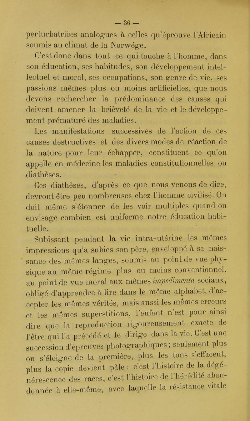 perturbatrices analogues à celles qu'éprouve l'Africain soumis au climat de la Norwég-e. C'est donc dans tout ce qui touche à l'homme, dans son éducation, ses habitudes, son développement intel- lectuel et moral, ses occupations, son g-enre de vie, ses passions mêmes plus ou moins artificielles, que nous devons rechercher la prédominance des causes qui doivent amener la brièveté de la vie et le développe- ment prématuré des maladies. Les manifestations successives de l'action de ces causes destructives et des divers modes de réaction de la nature pour leur échapper, constituent ce qu'on appelle en médecine les maladies constitutionnelles ou diathèses. Ces diathèses, d'après ce que nous venons de dire, devront être peu nombreuses chez l'homme civilisé. On doit même s'étonner de les voir multiples quand on envisage combien est uniforme notre éducation habi- tuelle. Subissant pendant la vie intra-utérine les mêmes impressions qu'a subies son père, enveloppé à sa nais-  sance des mêmes langes, soumis au point de vue phy- sique au même régime plus ou moins conventionnel, au point de vue moral aux mêmes impedimenta sociaux, obligé d'apprendre à Ure dans le même alphabet, d'ac- cepter les mêmes vérités, mais aussi les mêmes erreurs et les mêmes superstitions, l'enfant n'est pour ainsi dire que la reproduction rigoureusement exacte de l'être qui l'a précédé et le dirige dans la vie. C'est une succession d'épreuves photographiques; seulement plus on s'éloigne de la première, plus les tons s'effacent, plus la copie devient pâle : c'est l'histoire de la dégé- nérescence des races, c'est l'histoire de l'hérédité aban- donnée à elle-même, avec laquelle la résistance vitale