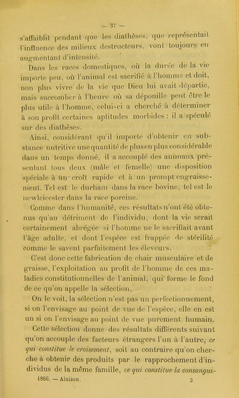 s'affaiblit pendant que les diatlièses, que représentait l'influence des milieux destructeurs, vont toujours en aug^menlant d'intensité. Dans les races domestiques, où la durée de la vie importe peu, oii l'animal est sacrifié à l'homme et doit, non plus vivre de la vie que Dieu lui avait départie, mais succomber à l'heure où sa dépouille peut être le plus utile à l'homme, celui-ci a cherché à déterminer à son profit certaines aptitudes morbides : il a spéculé sur des diathèses. Ainsi, considérant qu'il importe d'obtenir en sub- stance nutritive une quantité de plusen plus considérable dans un temps donné, il a accouplé des animaux pré- sentant tous deux (màle et femelle) une disposition spéciale à tin-croît rapide et à un prompt eng-raisse- ment. Tel est le durham dans la race bovine, tel est le nevvleicester dans la race porcine. Gomme dans l'humanité, ces résultats n'ont été obte- nus qu'au détriment de l'individu, dont la vie serait certainement abrég'ée si l'homme ne le sacrifiait avant l'âg-e adulte, et dont l'espèce est frappée de stérilité comme le savent parfaitement les éleveurs. C'est donc cette fabrication de chair musculaire et de graisse, l'exploitation au profit de l'homme de ces ma- ladies constitutionnelles de l'animal, qui' forme le fond de ce qu'on appelle la sélection. On le voit, la sélection n'est pas un perfectionnement, si on l'envisag-e au point de vue de l'espèce, elle en est un si on l'envisag-e au point de vue purement humain. Cette sélection donne des résultats différents suivant qu'on accouple des facteurs étrang^ers l'un à l'autre,- ce qui constitue le croisement, soit au contraire qu'on cher- che à obtenir des produits par le rapprochement d'in- dividus de la même famille, ce qui constitue la co?isa?igui- ■1866. — Aluison. 3