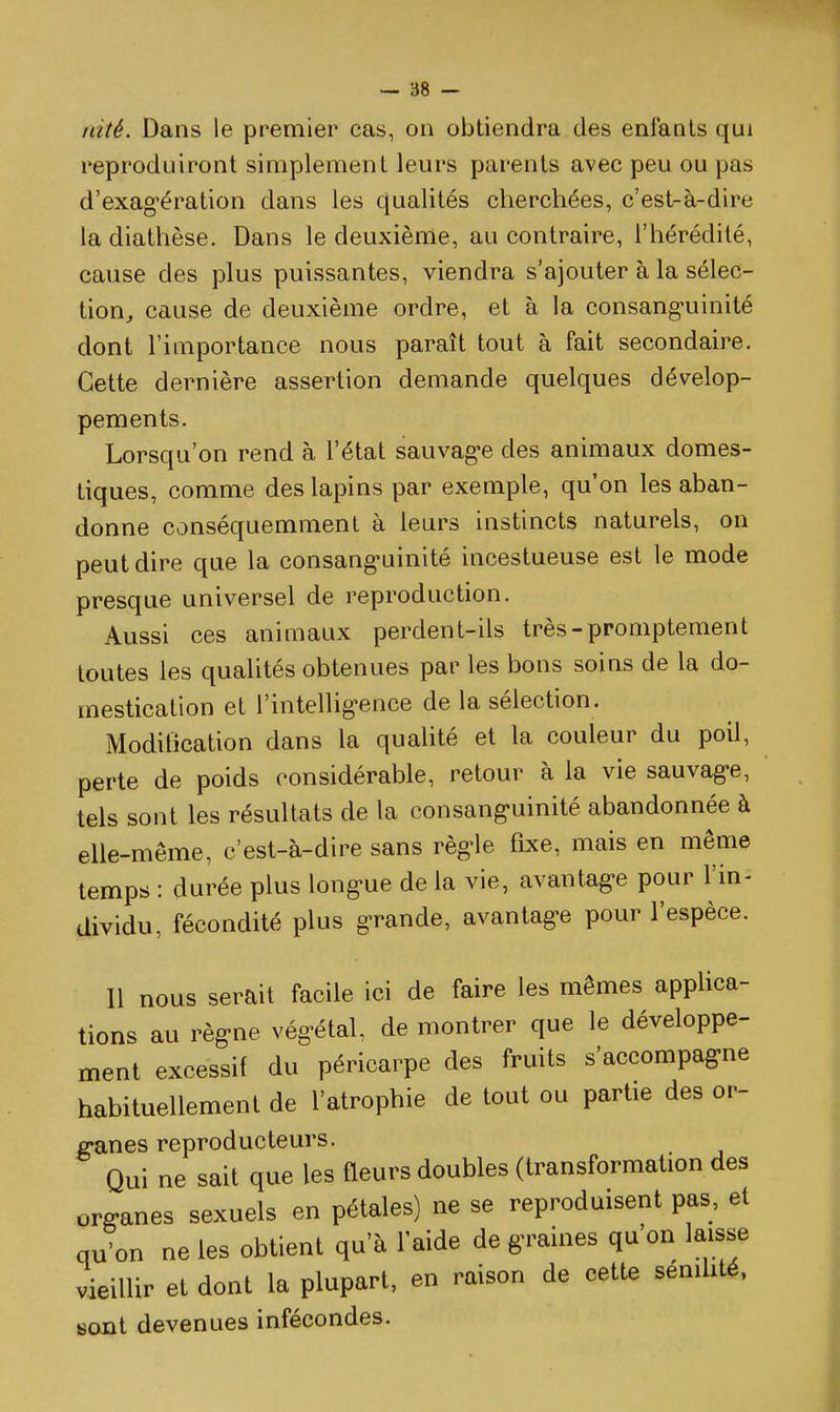 nité. Dans le premier cas, on obtiendra des enfants qui reproduiront simplement leurs parents avec peu ou pas d'exag-ération dans les qualités cherchées, c'est-à-dire ladiathèse. Dans le deuxième, au contraire, l'hérédité, cause des plus puissantes, viendra s'ajouter à la sélec- tion^ cause de deuxième ordre, et à la consang-uinité dont l'importance nous paraît tout à fait secondaire. Cette dernière assertion demande quelques dévelop- pements. Lorsqu'on rend à l'état sauvag-e des animaux domes- tiques, comme des lapins par exemple, qu'on les aban- donne conséquemmenl à leurs instincts naturels, on peut dire que la consanguinité incestueuse est le mode presque universel de reproduction. Aussi ces animaux perdent-ils très-promptement toutes les qualités obtenues par les bons soins de la do- mestication et l'intellig-ence de la sélection. Modification dans la qualité et la couleur du poil, perte de poids considérable, retour à la vie sauvag-e, tels sont les résultats de la consang-uinité abandonnée à elle-même, c'est-à-dire sans règle fixe, mais en même temps : durée plus long-ue de la vie, avantag-e pour l'in- dividu, fécondité plus grande, avantage pour l'espèce. 11 nous serait facile ici de faire les mêmes applica- tions au règne végétal, de montrer que le développe- ment excessif du péricarpe des fruits s'accompagne habituellement de l'atrophie de tout ou parhe des or- ganes reproducteurs. Qui ne sait que les fleurs doubles (transformation des organes sexuels en pétales) ne se reproduisent pas, et qu'on ne les obtient qu'à l'aide de graines qu on laisse vieillir et dont la plupart, en raison de cette sénilité, sont devenues infécondes.