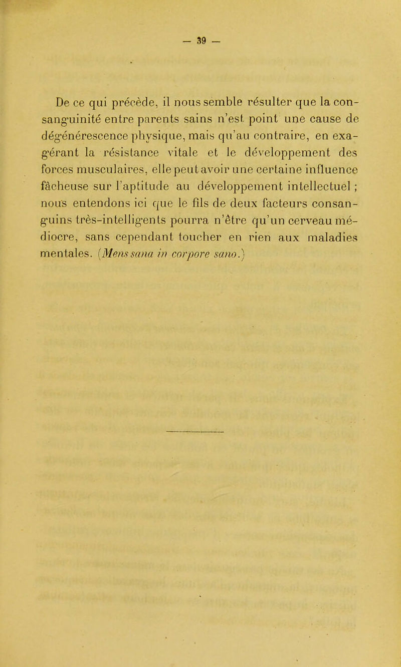 De ce qui précède, il nous semble résulter que lacon- sang-uinité entre parents sains n'est point une cause de clég^énérescence physique, mais qu'au contraire, en exa- g-érant la résistance vitale et le développement des forces musculaires, elle peut avoir une certaine influence fâcheuse sur l'aptitude au développement intellectuel ; nous entendons ici que le fîls de deux facteurs consan- g-uins très-intellig*ents pourra n'être qu'un cerveau mé- diocre, sans cependant toucher en rien aux maladies mentales. [Menstsana hi cor pore sano.)