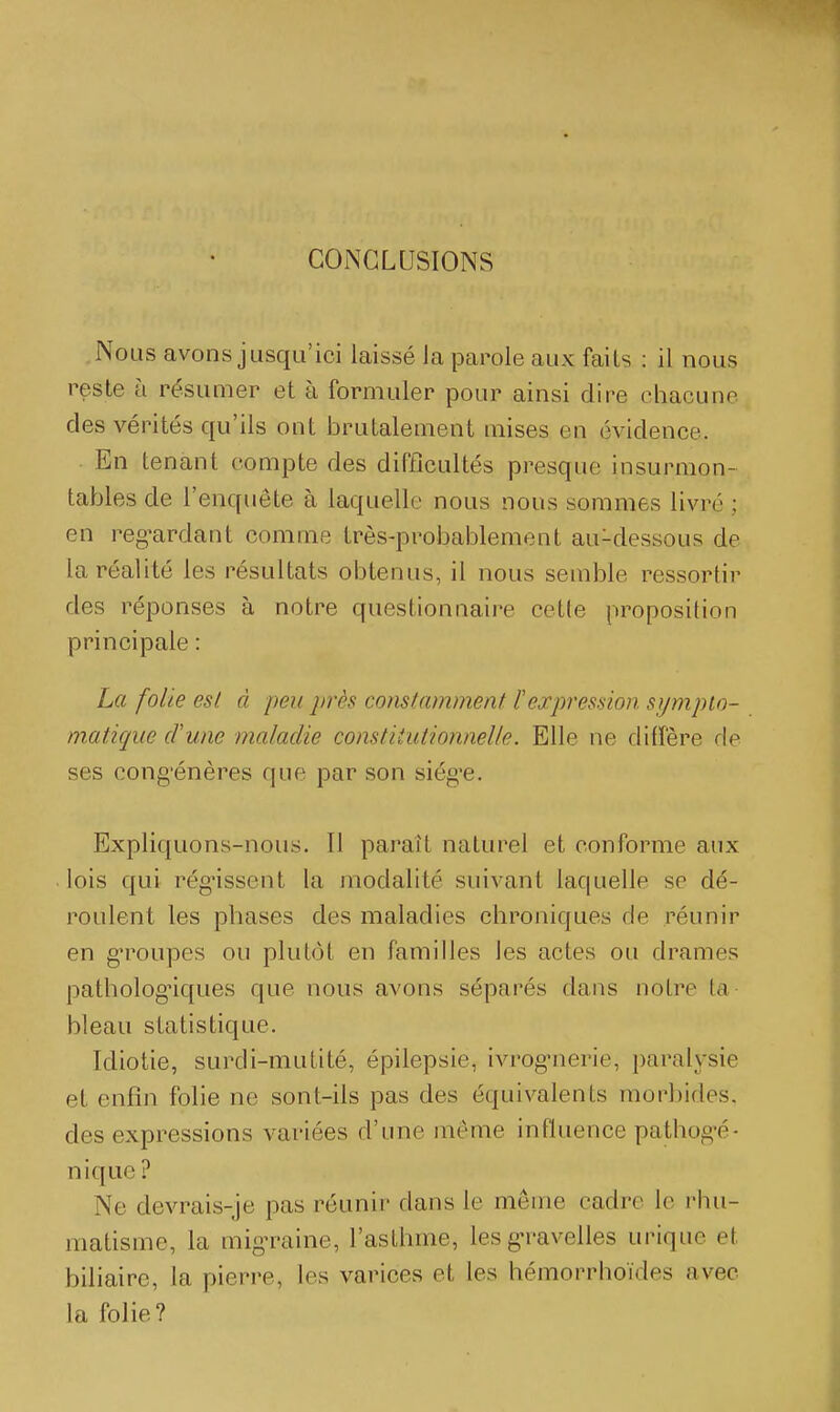 CONCLUSIONS Nous avons jusqu'ici laissé la parole aux faits : il nous reste à résumer et à formuler pour ainsi dire chacune des vérités qu'ils ont brutalement mises en évidence. En tenant compte des difficultés presque insurmon- tables de l'enquête à laquelle nous nous sommes livré ; en reg^ardant comme très-probablement au-dessous de la réalité les résultats obtenus, il nous semble ressortir des réponses à notre questionnaire cette proposition principale : La folie est à peu près constamment F expression sympio- matiqiie cVune maladie constitutionnelle. Elle ne diffère de ses cong'énères que par son siég'e. Expliquons-nous. Il paraît naturel et conforme aux . lois qui régnssent la modalité suivant laquelle se dé- roulent les phases des maladies chroniques de réunir en groupes ou plutôt en familles les actes ou drames pathologiques que nous avons séparés dans notre ta- bleau statistique. Idiotie, surdi-mutité, épilepsie, ivrog'nerie, paralysie et enfin folie ne sont-ils pas des équivalents morbides, des expressions variées d'une même influence pathog-é- nique? Ne devrais-je pas réunir dans le même cadre le rhu- matisme, la mig-raine, l'asthme, les g*ravelles urique et biliaire, la pierre, les varices et les hémorrhoïdes avec la folie?