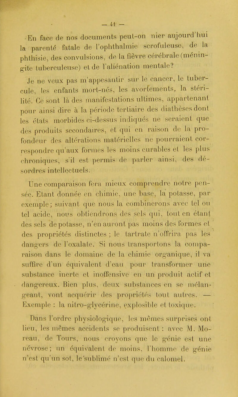 En face de nos documents peut-on nier aujourd'hui la parenté fatale de l'ophthalmie scrofuleuse, de la phlhisie, des convulsions, de la fièvre cérébrale (ménin- gnte tuberculeuse) et de l'aliénation mentale? Je ne veux pas m'appesautir sur le cancer, le tuber- cule, les enfants mort-nés, les avorfements, la stéri- lité. Ce sont là des manifestations ultimes, appartenant pour ainsi dire à la période tertiaire des diathèses dont les états morbides ci-dessus indiqués ne seraient que des produits secondaires, et qui en raison do la pro- fondeur des altérations matérielles ne pourraient cor- respondre qu'aux formes les moins curables et les plus chroniques, s'il est permis de parler ainsi, des dé- sordres intellectuels. Une comparaison fera mieux comprendre notre pen- sée. Etant donnée en chimie, une base, la potasse, par exemple; suivant que nous la combinerons avec tel ou tel acide, nous obtiendrons des sels qui, tout en étant des sels dépotasse, n'en auront pas moins des formes et des propriétés distinctes ; le tartrate n'ofïrira pas les dang'ers de l'oxalate. Si nous transportons la compa- raison dans le domaine de la chimie org'anique, il va suffire d'un équivalent d'eau pour transformer une substance inerte et inotîensivc en un produit actif et dang'ereux. Bien plus, deux substances en se mélan» géant, vont acquérir des propriétés tout autres. — Exemple : la nitro-g'lycérine, explosible et toxique. Dans l'ordre physiolog'ique, les mêmes surprises ont lieu, les mêmes accidents se produisent : avec M. Mo- reau, de Tours, nous croyons que le g'énie est une névrose; im équivalent de moins, l'hommo de g'énie n'est qu'un sot, le'sublimé n'est que du caloniel.