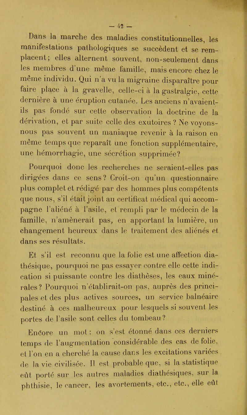 Dans la marche des maladies constitutionnelles, les manifestations palholog-iques se succèdent et se rem- placent; elles alternent souvent, non-seulement dans les membres d'une même iamille, mais encore chez le même individu. Qui n'a vu la mig-raine disparaître pour faire place à la g-ravelle, celle-ci à la g-astralg-ie, cette dernière à une éruption cutanée. Les anciens n'avaient- ils pas fondé sur cette observation la doctrine de la dérivation, et par suite celle des exutoires ? Ne voyons- nous pas souvent un maniaque revenir à la raison en même temps que reparaît une fonction supplémentaire, une hémorrhagie, une sécrétion supprimée? Pourquoi donc les recherches ne seraient-elles pas dirig'ées dans ce sens? Croit-on qu'un questionnaire plus complet et rédigé par des hommes plus compétents que nous, s'il était joint au certificat médical qui accom- pag-ne l'aliéné à l'asile, et rempli par le médecin de la famille, n'amènerait pas, en apportant la lumière, un chang-ement heureux dans le traitement des aliénés et dans ses résultats. Et s'il est reconnu que la folie est une affection dia- thésique, pourquoi ne pas essayer contre elle cette indi- cation si puissante contre les diathèses, les eaux miné- rales? Pourquoi n'établirait-on pas, auprès des princi- pales et des plus actives sources, un service balnéaire destiné à ces malheureux pour lesquels si souvent les portes de l'asile sont celles du tombeau? Encore un mot : on s'est étonné dans ces derniers temps de l'augmentation considérable des cas de folie, et l'on en a cherché la cause dans les excitations variées de la vie civilisée. Il est probable que, si la statistique eût porté sur les autres maladies diathésiques, sur la phthisie, le cancer, les avortements, etc., etc., elle eût