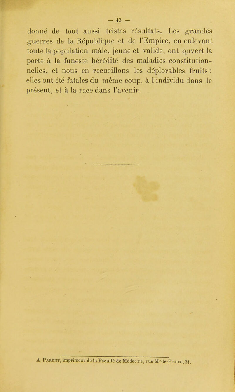 donné de tout aussi tristes résultats. Les grandes g-uerres de la République et de l'Empire, en enlevant toute la population mâle, jeune et valide, ont ouvert la porte à la funeste hérédité des maladies constitution- nelles, et nous en recueillons les déplorables fruits : elles ont été fatales du même coup, à l'individu dans le présent, et à la race dans l'avenir. A. Parent, imprimeur de la Faculté de Médecine, rue Mf-le-Priuce, 31.