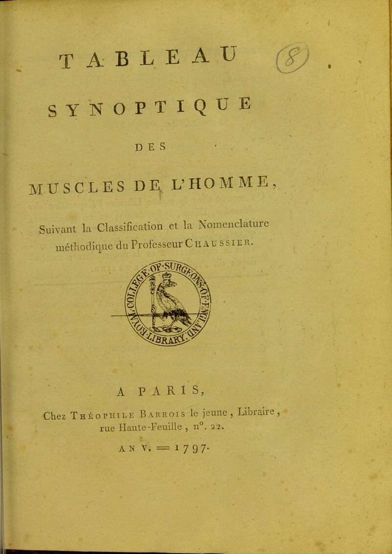 tableau SYNOPTIQUE DES • , ■ MUSCLES DE L’ HO M M E , Suivant la Classification et la Nomenclature méthodique du Professeur C H A u s s i E R. A PARIS, Chez THi:orIIILE Barro-is le jeune, Libraire rue Haute-Feuille , n°. 22. •w