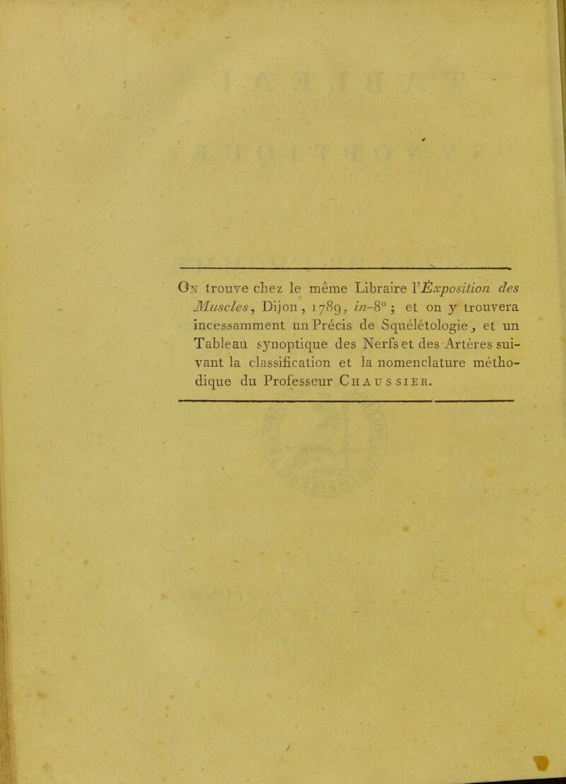 On trouve chez le même Libraire VÈxposition des Muscles^ Dijon, 178g, ùz-8° j et on y trouvera incessamment un Précis de Squélétologie ^ et un Tableau s}moptique des Nerfs et des Artères sui- vant la classification et la nomenclature métho- dique du Professeur Chaussier.