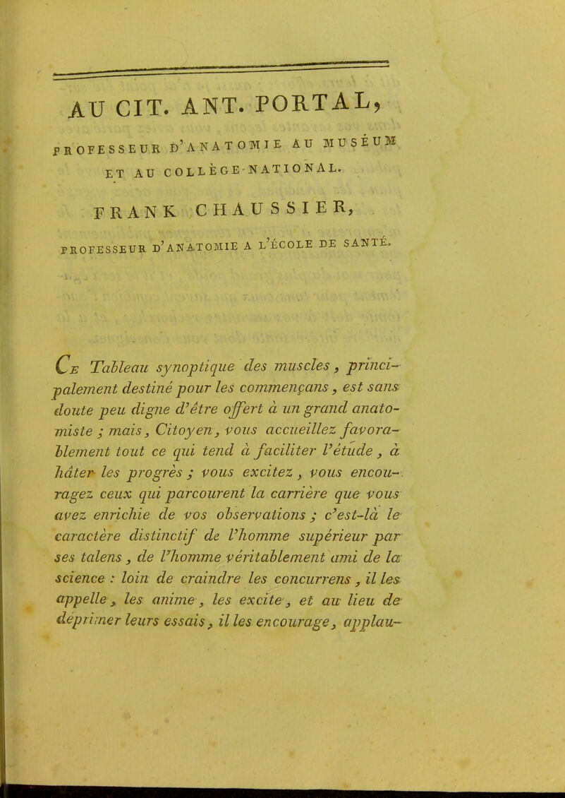 AU GIT. ANT. PORTAL, PROFESSEUR d’ANATOTVTIE AU MUSÉUM ET AU C O L L È G E* N AT I O N AL. FRANK H A U S S I E R, PROFESSEUR d’ANATOMIE A l’ÉCOLE DE SANTÉ» G Tableau synoptique des muscles, princi- palement destiné pour les commençans, est sans doute peu digne d’être offert à un grand anato- miste ; mais. Citoyen, vous accueillez favora- blement tout ce qui tend à faciliter l’étude, à hâter- les progrès ; vous excitez, vous encou-. ragez ceux qui parcourent la carrière que vous avez enrichie de vos observations ; c’est-là le caractère distinctif de l’homme supérieur par ses talens, de Vhomme véritablement ami de la science : loin de craindre les concurrens, il les appelle, les anime, les excite, et au lieu de- déprimer leurs essais, il les encourage, applavL-
