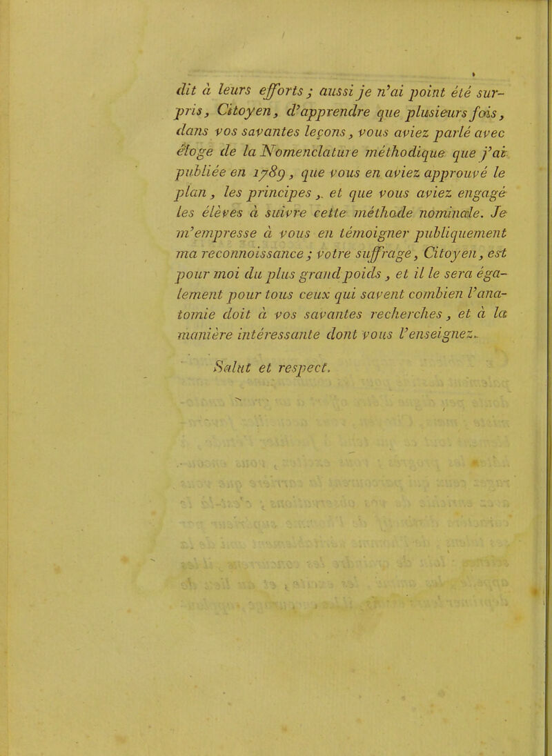 / dit à leurs efforts ; aussi je idai point été sur- pris, Citoyen, apprendre que plusieurs fois, dans vos savantes leçons, vous aviez parlé avec éloge de la Nomenclature méthodique que fai publiée en lySp, que vous en aviez approuvé le plan , les principes ,. et que vous aviez engagé les élèves à suivre cette méthode nominale. Je m’empresse à vous en témoigner publiquement ma reconnoissance; votre suffrage, Citoyen, esrt pour moi du plus grand poids, et il le sera éga- lement pour tous ceux cpui savent combien l’ana- tomie doit CL vos savantes recherches, et à la manière intéressante dont vous l’enseignez.. Salut et respect.