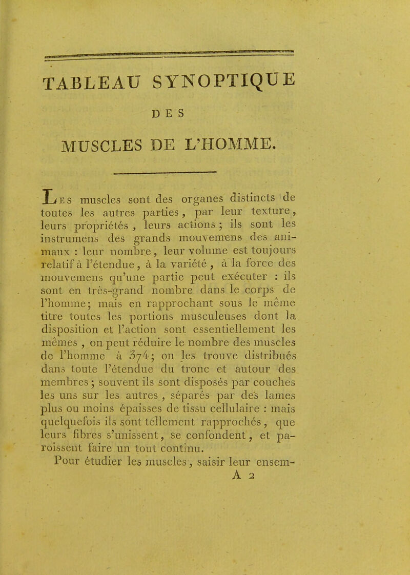 TABLEAU SYNOPTIQUE DES MUSCLES DE L’HOMME. ' li E S muscles sont des organes distincts de toutes les autres parties, par leur texture, leurs propriétés , leurs actions ; ils sont les instruinens des grands mouvem-ens des ani- maux : leur nombre, leur volume est toujours relatif à l’étendue, à la variété , à la force des mouvemens qu’une partie peut exécuter : ils sont en très-grand nombre dans le corj^s de l’homme; mais en rapprochant sous le même titre toutes les portions musculeuses dont la disposition et l’action sont essentiellement les mêmes , on peut réduire le nombre des muscles de l’homme à ^74; on les trouve distribués dans toute l’étendue du tronc et autour des membres ; souvent ils sont disposés par couches les uns sur les autres , séparés par des lames plus ou moins épaisses de tissu cellulaire : mais quelquefois ils sont tellement rapprochés , que leurs fibres s’unissent, se confondent, et pa- roissent faire un tout continu. Pour étudier les muscles, saisir leur ensem- A 2