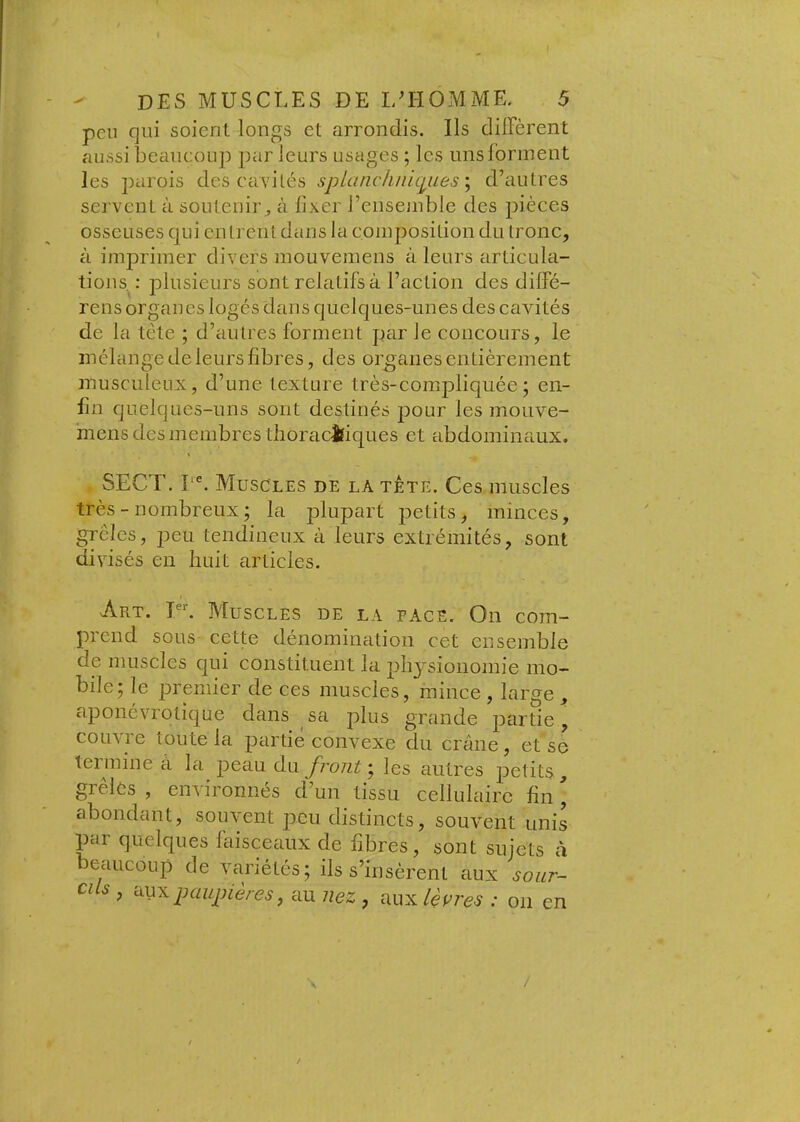 peu qui soient longs et arrondis. Ils dilFèrent aussi beaucoup par leurs usages ; les uns forment les parois des ca\dlés splüncliiiicjiLes\ d’autres servent à soutenir^ à fixer l’ensemble des pièces osseuses qui en Irent dans la composition du tronc, à imprimer divers mouvemens à leurs articula- tions. ; plusieurs sont relatifs à l’action des dilfé- rens organes logés dans quelques-unes des eavités de la tête ; d’autres forment par le concours, le mélange de leurs fibres, des organes entièrement musculeux, d’une texture très-compliquée; en- fin quelques-uns sont destinés pour les mouve- mens des membres thoracîtiques et abdominaux. SECT. PL Muscles de la tête. Ces muscles très - nombreux ; la plupart petits, minces, grêles, peu tendineux à leurs extrémités, sont divisés en huit articles. Art. Pq Muscles de la face. On com- prend sous cette dénomination cet ensemble de muscles qui constituent la physionomie mo- bile; le premier de ces muscles, mince , large , apoiiévrotique dans sa plus grande partie, couvre toute la partie convexe du crâne, et se termine à la peau du front', les autres petits, grelcs , enviionnes d un tissu cellulaire fin , abondant, souvent peu distincts, souvent unis par quelques faisceaux de fibres, sont sujets à eaueoup de variétés; ils s’insèrent aux sour- cils , paupières, au nez , aux lèpres : on en /