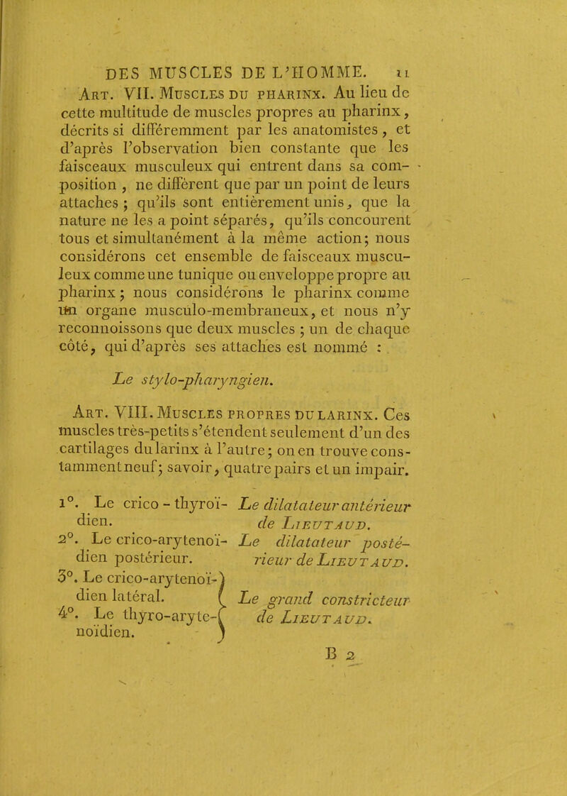 Art. VII. Muscles du pharinx. Au lieu de cette multitude de muscles propres au pharinx, décrits si diflPéremment par les anatomistes , et d’après l’observation bien constante que les faisceaux musculeux qui entrent dans sa com- ' position , ne diffèrent que par un point de leurs attaches; qu’ils sont entièrement unis ^ que la nature ne les a point séparés, qu’ils concourent tous et simultanément à la même action; nous considérons cet ensemble de faisceaux muscu- leux comme une tunique ou enveloppe propre au pharinx ; nous considérons le pharinx comme un organe muscülo-membraneux, et nous n’y reconnoissons que deux muscles ; un de chaque côté, quid’aj)rès ses attaches est nommé : Le stylo-pharyngien. Art. VIII. Muscles propres dularinx. Ces muscles très-petits s’étendent seulement d’un des cartilages du larinx à l’autre; on en trouve cons- taminentneuf; savoir, quatrepairs et un impair. Le dilatateur antérieur de Lieutaud. Le dilatateur posté- rieur de Lieu T A un. Le grand constricteur de LieutAUD. B 2 1°. Le crico - thyroï- dien. 2°. Le crico-arytenoï- dien postérieur. 3°. Le crico-arytenoï-) dien latéral. I 4°. Le thyro-arytc-f noïdien. - 1