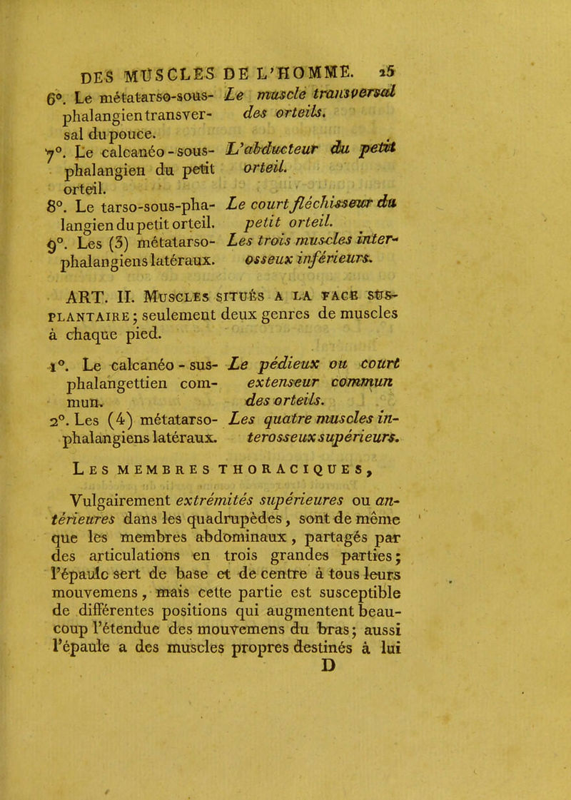 6®. Le métatars0-sous- Le musclé tramveTml phalangientransver- d&s orteils^ sal du pouce. '7®. Le ealcanéo-sous- LJdhducteut du petit ■ phalangien du petit orteil. orteil. ■ ' ^ , 8®. Le tarso-sous-pha- Le courtfiéchiss&wr du langien du petit orteil. petit orteil. ^®. Les (3) métatarse- Les trois muscles mter-^ plialangiens latéraux. osseux inférieurs, ART. II. Muscles siTuès a ua eag6 PLANTAIRE ; seulement deux genres de muscles à chaque pied. 1®. Le ealcanéo - sus- Le pédieux ou court phalahgettien com- extenseur commun mun, des orteils. 2®. Les (4) métatarso- Les quatre muscles in- phalangiens latéraux. terosseux supérieurs,^ Les membres thoraciques. Vulgairement extrémités supérieures ou an- térieures dans les quadrupèdes, sont de même que les membres abdominaux , partagés par des articulations en trois grandes parties ; l’épaule sert de hase et de centre à tous leurs mouvemens, mais celte partie est susceptible de differentes positions qui augmentent beau- coup l’étendue des mouvemens du bras ; aussi l’épaule a des muscles propres destinés à lui D