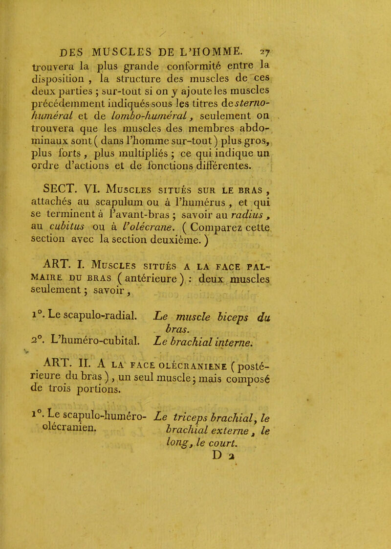 ■ü'ouvera la plus grande conformité entre la disposition , la structure des muscles de ces deux parties ; sur-tout si on y ajoute les muscles précédemment indiqués sous les titres à^stemo- huméral et de lombo-huméral, seulement on trouvera que les muscles des membres abdo- minaux sont ( dans l’homme sur-tout) plus gros, plus forts , plus multipliés ; ce qui indique un ordre d’actions et de fonctions différentes. SECT. VI. Muscles situés sur le bras , attachés au scapulum ou à l’humérus , et qui se terminent à l’avant-bras ; savoir au radius , au cubitus ou à L^oLécrane. ( Comparez cette section avec la section deuxième. ) ART. I. Muscles situés a la face pal- maire DU bras (antérieure) : deux muscles seulement ; savoir, ■ / 1 °. Le scapulo-radial. Le muscle biceps du bras. 2°. L’huméro-cubital. Le brachial interne. ^ ART. IL A LA FACE OLÉCRANiENE ( posté- rieure du bras ) , un seul muscle j mais composé de trois portions. 1 . Le scapulo-huméro- Le triceps brachial y le olécranien. brachial externe, le long, le court. D 2