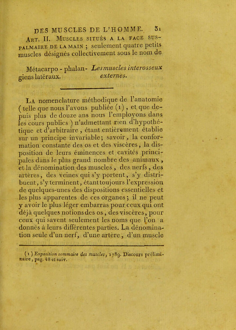 Art. II. Muscles situés a la face sus- palmaire DE LA main ; seulement quatre petits muscles désignés collectivement sous le nom de Métacarpo - phalan- Lesjnuscles interosseux siens latéraux. externes, O La nomenclature méthodique de l’anatomie (telle que nous l’avons publiée (i) , et que de- puis plus de douze ans nous l’employons dans les cours publics ) n’admettant rien d’hypothé- tique et d’arbitraire , étant entièrement établie sur un principe invariable; savoir, la confor- mation constante des os et des viscères, la dis- position de leurs éminences et cavités princi- pales dans le plus grand nombre des animaux , et la dénomination des muscles , des nerfs , des artères, des veines qui s’y portent, s’y distri- buent, s’y terminent, étanttoujours l’expression de quelques-unes des dispositions essentielles et les plus apparentes de ces organes ; il ne peut y avoir le plus léger embarras pour ceux qui ont déjà quelques notions des os, des viscères, pour ceux qui savent seulement les noms que l’on a donnés à leurs différentes parties. La dénomina- tion seule d’un nerf, d’une artère, d’un muscle (i ) Exposition sommaire des muscles f 1789. Discours prélimi- naire, pag. 48 et suiv.