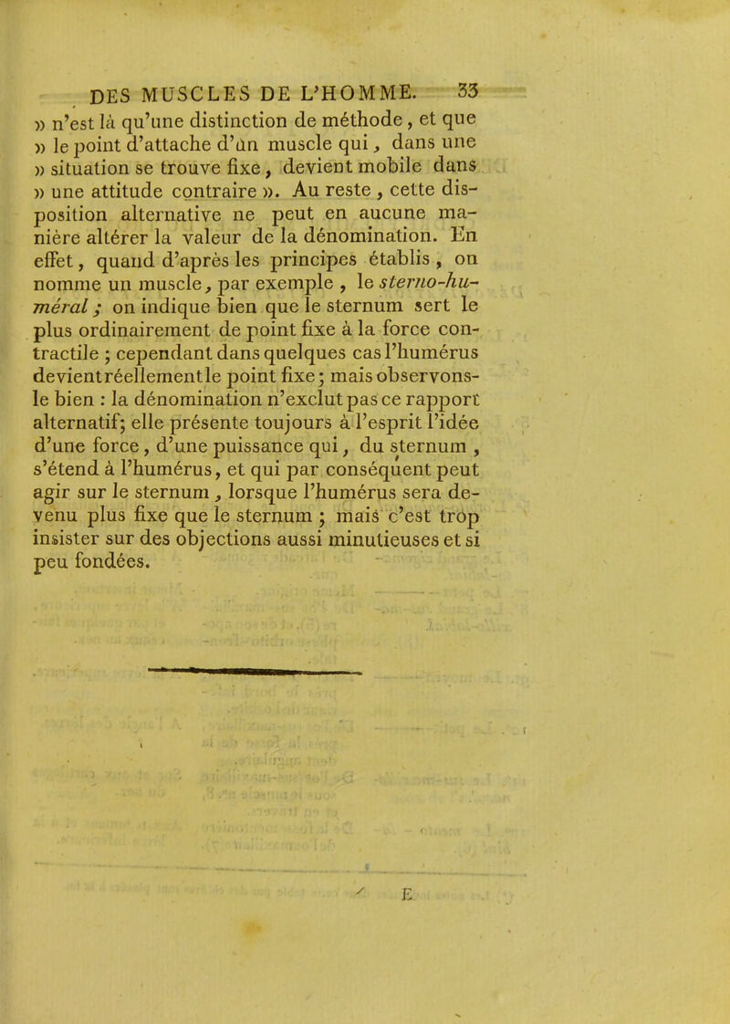 » n’est là qu’une distinction de méthode, et que » le point d’attache d’dn muscle qui dans une )) situation se trouve fixe, devient mobile dans )) une attitude contraire ». Au reste , cette dis- position alternative ne peut en aucune ma- nière altérer la valeur de la dénomination. En effet, quand d’après les principes établis , on nomme un muscle^ par exemple , le sterno-hu- méral ; on indique bien que le sternum sert le plus ordinairement de point fixe à la force con- tractile ; cependant dans quelques cas l’humérus devientréellementle point fixe; maisobservons- le bien : la dénomination n’exclut pas ce rapport alternatif; elle présente toujours à l’esprit l’idée d’une force, d’une puissance qui, du sternum , s’étend à l’humérus, et qui par conséquent peut agir sur le sternum , lorsque l’humérus sera de- venu plus fixe que le sternum ; mais c’est trop insister sur des objections aussi minutieuses et si peu fondées. E