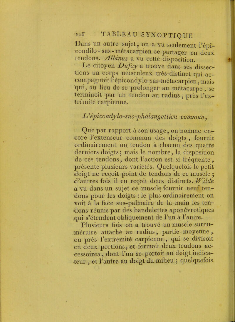 Dans un autre sujet, on a vu seulement l’épi- condilo-sus-métacarpien se partager en deux tendons. Albinus a vu cette disposition. i Le citoyen Diijciy a trouve dans ses dissec- tions un corps musculeux très-distinct qui ac- compagnoit répicondylo-sus-métacarpien, mais ■qui, au lieu de se prolonger au métacarpe , se terminoit par un tendon au 'radius, près l’ex- trémité carpienne. L^épiconclylo-sus-phalangettwn commun, Que par rapport à son usage, on nomme en- core l’extenseur commun des doigts , fournit ordinairement un tendon à chacun des quatre derniers doigts; mais le nombre, la disjDosition de ces tendons, dont l’action est si fréquente, présente plusieurs variétés. Quelquefois le petit doigt ne reçoit point de tendons de ce muscle ; d’autres fois il en reçoit deux distincts. Wilde a vu dans un sujet ee muscle fournir neuf ten- dons pour les doigts : le plus ordinairement on voit à la face sus-palmaire de la main les ten- dons réunis par des bandelettes aponévrotiques qui s’étendent obliquement de l’un à l’aulre. Plusieurs fois on a trouvé un muscle surnu- méraire attaché au radius, partie moyenne ou près l’extrémité carpienne , qui se divisoit en deux portions, et formoit deux tendons ac- cessoires , dont l’un se portoit au doigt indica- |