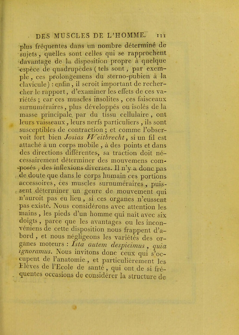 pins fréquentes dans un nombre déterminé de sujets, quelles sont celles qui se rapprochent 'davantage de la disposition propre à quelque '-espèce de quadrupèdes ( tels sont, par exem- ple , ces prolongemens du sterno-pubien à la clavicule) : enfin, il seroit important de recher- cher le rapport, d’examiner les effets de ces va- riétés ; car ces muscles insolites , ces faisceaux surnuméraires, plus développés ou isolés delà masse principale, par du tissu cellulaire , ont leurs vaisseaux , leurs nerfs particuliers , ils sont susceptibles de contraction ; et comme l’obser- voit fort bien Josias JVeithreclit, si un fil est attaché à un corps mobile , à des points et dans des directions différentes, sa traction doit né- cessairement déterminer des mouvemens corn- -posés , des inflexions diverses. Il n’y a donc pas de doute que dans le corps humain ces portions accessoires, ces muscles surnuméraires, puis- sent déterminer un genre de mouvement qui n’auroit pas eu lieu, si ces organes n’eussent pas existé. Nous considérons avec attention les. mains , les pieds d’un homme qui naît avec six doigts , parce que les avantages ou les incon- veniens de cette disposition nous frappent d’a- bord , et nous négligeons les variétés des or- ganes moteurs : Ista ^ aatem despicimus , quia ignovaTïnis. Nous invitons donc ceux qui s’oc- cupent de 1 anatomie., et particulièrement les i-lèves de l’Ecole de santé, qui ont de si fré- quentes occasions de considérer la structure de