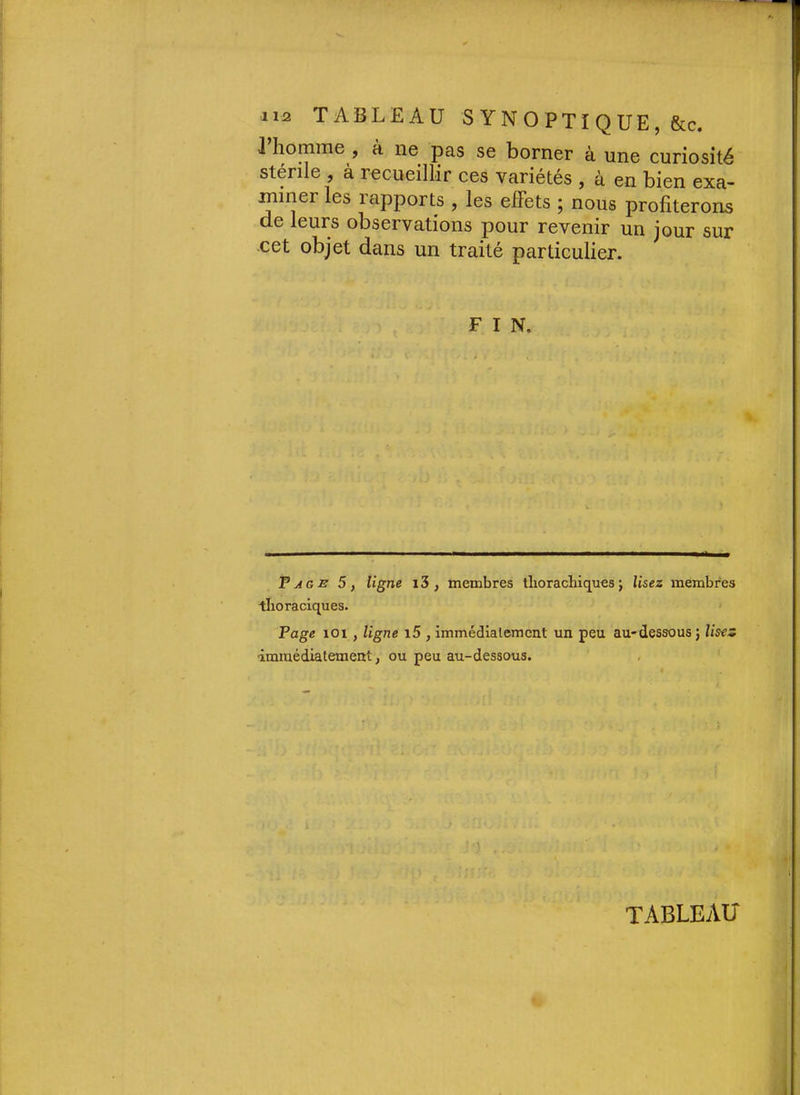J homme , à ne pas se borner à une curiosité stérile , à recueillir ces variétés , à en bien exa- miner les rapports , les effets ; nous profiterons de leurs observations pour revenir un jour sur cet objet dans un traité particulier. F I N. F AGE 5, ligne 13 , membres tlioracHques j Usez membres thoraciques. Page 101, ligne i5 , immédlalemcnt un peu au-dessous} Uses ■immédiatement, ou peu au-dessous. tableau