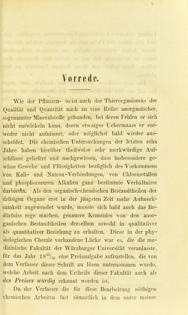 Vorrede. Wie der Pflanzen- so ist auch der Thierorganismus der Qualität und Quantität nach an eine Reihe anorganischer, sogenannter Mineralstoffe gebunden, bei deren Fehlen er sich nicht entwickeln kann, deren etwaiges Ucbermaass er ent- weder nicht aufnimmt, oder möglichst bald wieder aus- scheidet. Die chemischen Untersuchungen der letzten zehn Jahre haben hierüber theilweise sehr merkwürdige Auf- schlüsse geliefert und nachgewiesen, dass insbesondere ge- wisse Gewebe und Flüssigkeiten bezüglich des Vorkommens von Kali- und Natron-Verbindungen, von Clüormetallen und phosphorsanren Alkalien ganz bestimmte Verhältnisse darbieten. Als den organisch-chemischen Bestandteilen der drüsigen Organe erst in der jüngsten Zeit mehr Aufmerk- samkeit zugewendet wurde, musste sich bald auch das Be- dürfniss rege machen, genauere Kenntniss von den anor- ganischen Bestandtheilen derselben sowohl in qualitativer als quantitativer Beziehung zu erhalten. Diese in der phy- siologischen Chemie vorhandene Lücke war es, die die me- dizinische Fakultät der Würzburger Universität veranlasste, für das Jahr 18°%g eine Preisaufgabe aufzustellen, die von dem Verfasser dieser Schrift zu lösen unternommen wurde, welche Arbeit nach dem Urtheile dieser Fakultät auch als des Preises würdig erkannt worden ist. Da der Verfasser die für diese Bearbeitung nöthigen chemischen Arbeiten fast sämmtlich in dem unter meiner