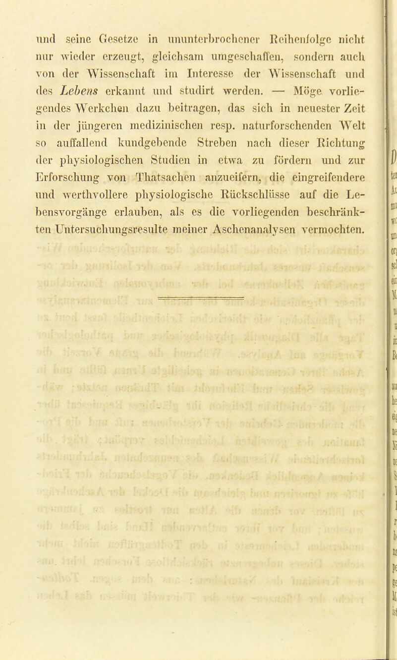 und seine Gesetze in ununterbrochener Reihenfolge nicht nur wieder erzeugt, gleichsam umgeschaffen, sondern auch von der Wissenschaft im Interesse der W issenschaft und des Lebens erkannt und studirt werden. — Möge vorlie- gendes Werkchen dazu beitragen, das sich in neuester Zeit in der jüngeren medizinischen resp. naturforschenden Welt so auflallend kundgebende Streben nach dieser Richtung der physiologischen Studien in etwa zu fördern und zur Erforschung von Thatsachen anzueifern, die eingreifendere und werthvollere physiologische Rückschlüsse auf die Le- bensvorgänge erlauben, als es die vorliegenden beschränk- ten Untersuchungsresulte meiner Aschenanalysen vermochten.