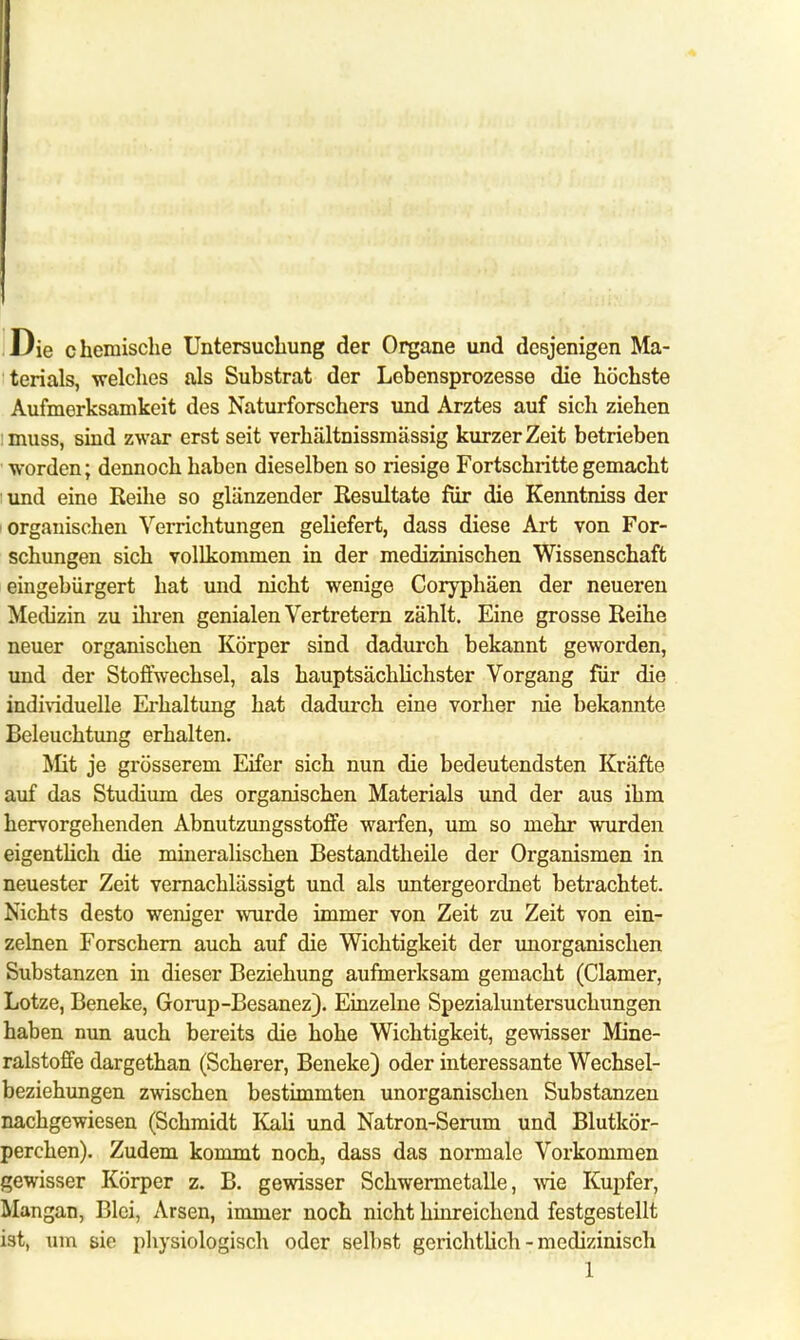 Die chemische Untersuchung der Organe und desjenigen Ma- terials, welches als Substrat der Lebensprozesse die höchste Aufmerksamkeit des Naturforschers und Arztes auf sich ziehen imuss, sind zwar erst seit verhältnissmässig kurzer Zeit betrieben worden; dennoch haben dieselben so riesige Fortschritte gemacht i und eine Reihe so glänzender Resultate für die Kenntniss der organischen Verrichtungen geliefert, dass diese Art von For- schungen sich vollkommen in der medizinischen Wissenschaft eingebürgert hat und nicht wenige Coryphäen der neueren Medizin zu ihren genialen Vertretern zählt. Eine grosse Reihe neuer organischen Körper sind dadurch bekannt geworden, und der Stoffwechsel, als hauptsächlichster Vorgang für die individuelle Erhaltung hat dadurch eine vorher nie bekannte Beleuchtung erhalten. Mit je grösserem Eifer sich nun die bedeutendsten Kräfte auf das Studium des organischen Materials und der aus ihm hervorgehenden Abnutzungsstoffe warfen, um so mehr wurden eigentlich die mineralischen Bestandteile der Organismen in neuester Zeit vernachlässigt und als untergeordnet betrachtet. Nichts desto weniger wurde immer von Zeit zu Zeit von ein- zelnen Forschern auch auf die Wichtigkeit der unorganischen Substanzen in dieser Beziehung aufmerksam gemacht (Clamer, Lotze, Beneke, Gorup-Besanez). Einzelne Spezialuntersuchungen haben nun auch bereits die hohe Wichtigkeit, gewisser Mine- ralstoffe dargethan (Scherer, Beneke) oder interessante Wechsel- beziehungen zwischen bestimmten unorganischen Substanzen nachgewiesen (Schmidt Kali und Natron-Serum und Blutkör- perchen). Zudem kommt noch, dass das normale Vorkommen gewisser Körper z. B. gewisser Schwermetalle, wie Kupfer, Mangan, Blei, Arsen, immer noch nicht hinreichend festgestellt ist, um sie physiologisch oder selbst gerichtlich - medizinisch