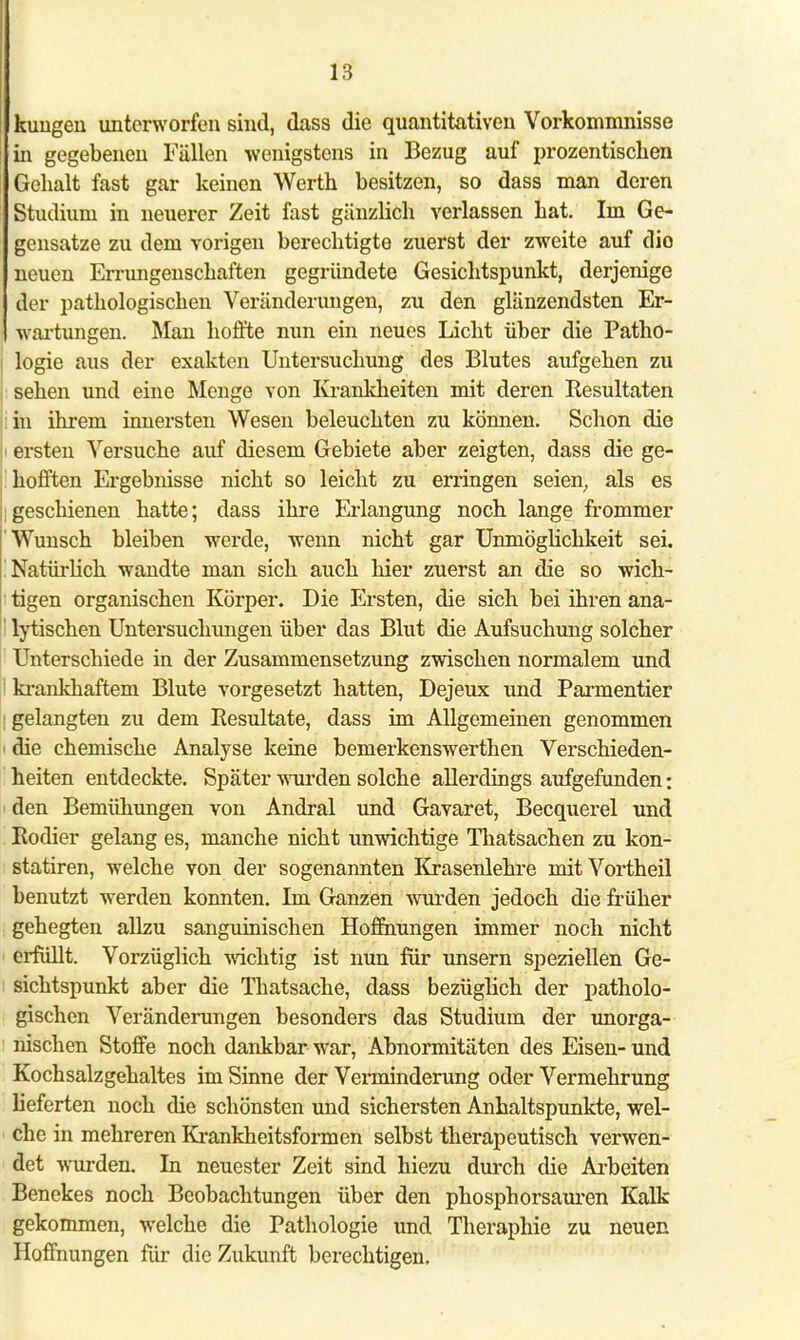 kimgen unterworfen sind, dass die quantitativen Vorkommnisse in gegebenen Fällen wenigstens in Bezug auf prozentisclien Gehalt fast gar keinen Werth besitzen, so dass man deren Studiuni in neuerer Zeit fast gänzlich verlassen hat. Im Ge- gensatze zu dem vorigen berechtigte zuerst der zweite auf dio neuen Errungenschaften gegründete Gesichtspunkt, derjenige der pathologischen Veränderungen, zu den glänzendsten Er- wartungen. Man hoffte nun ein neues Licht über die Patho- logie aus der exakten Untersuchung des Blutes aufgehen zu sehen und eine Menge von Krankheiten mit deren Resultaten in ihrem innersten Wesen beleuchten zu können. Schon die ersten Versuche auf diesem Gebiete aber zeigten, dass die ge- hofften Ergebnisse nicht so leicht zu erringen seien, als es lgeschienen hatte; dass ihre Erlangung noch lange frommer Wunsch bleiben werde, wenn nicht gar Unmöglichkeit sei. ! Natürlich wandte man sich auch hier zuerst an die so wich- tigen organischen Körper. Die Ersten, die sich bei ihren ana- lytischen Untersuchungen über das Blut die Aufsuchung solcher Unterschiede in der Zusammensetzung zwischen normalem und ' krankhaftem Blute vorgesetzt hatten, Dejeux und Parnientier j gelangten zu dem Resultate, dass im Allgemeinen genommen i die chemische Analyse keine bemerkenswerthen Verschieden- heiten entdeckte. Später wurden solche allerdings aufgefunden: den Bemühungen von Andral und Gavaret, Becquerel und Kodier gelang es, manche nicht unwichtige Thatsachen zu kon- statiren, welche von der sogenannten Krasenlehre mit Vortheil benutzt werden konnten. Im Ganzen wurden jedoch die früher gehegten allzu sanguinischen Hoffnungen immer noch nicht erfüllt. Vorzüglich wichtig ist nun für unsern speziellen Ge- sichtspunkt aber die Thatsache, dass bezüglich der patholo- gischen Veränderungen besonders das Studium der unorga- nischen Stoffe noch dankbar war, Abnormitäten des Eisen- und Kochsalzgehaltes im Sinne der Verminderung oder Vermehrung lieferten noch die schönsten und sichersten Anhaltspunkte, wel- che in mehreren Krankheitsformen selbst therapeutisch verwen- det wurden. In neuester Zeit sind hiezu durch die Arbeiten Benekes noch Beobachtungen über den phosphorsauren Kalk gekommen, welche die Pathologie und Theraphie zu neuen Hoffnungen für die Zukunft berechtigen.