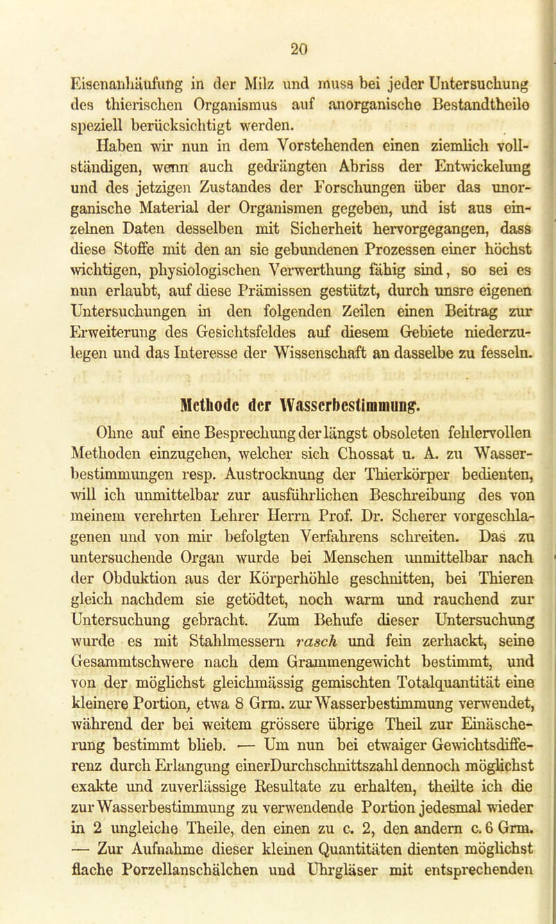 Eisenanhäufung in der Milz und muss bei jeder Untersuchung des thierischen Organismus auf anorganische Bestandtheilo speziell berücksichtigt werden. Haben wir nun in dem Vorstehenden einen ziemlich voll- ständigen, wenn auch gedrängten Abriss der Entwickelung und des jetzigen Zustandes der Forschungen über das unor- ganische Material der Organismen gegeben, und ist aus ein- zelnen Daten desselben mit Sicherheit hervorgegangen, dass diese Stoffe mit den an sie gebundenen Prozessen einer höchst wichtigen, physiologischen Verwerthung fähig sind, so sei es nun erlaubt, auf diese Prämissen gestützt, durch unsre eigenen Untersuchungen in den folgenden Zeilen einen Beitrag zur Erweiterung des Gesichtsfeldes auf diesem Gebiete niederzu- legen und das Interesse der Wissenschaft an dasselbe zu fesseln. Methode der Wasserbestimmung. Ohne auf eine Besprechung der längst obsoleten fehlervollen Methoden einzugehen, welcher sich Chossat u. A. zu Wasser- bestimmungen resp. Austrocknung der Thierkörper bedienten, will ich unmittelbar zur ausführlichen Beschreibung des von meinem verehrten Lehrer Herrn Prof. Dr. Scherer vorgeschla- genen und von nur befolgten Verfahrens schreiten. Das zu untersuchende Organ wurde bei Menschen unmittelbar nach der Obduktion aus der Körperhöhle geschnitten, bei Thieren gleich nachdem sie getödtet, noch warm und rauchend zur Untersuchung gebracht. Zum Behufe dieser Untersuchung wurde es mit Stahlmessern rasch und fein zerhackt, seine Gesammtschwere nach dem Grammengewicht bestimmt, und von der möglichst gleichmässig gemischten Totalquantität eine kleinere Portion, etwa 8 Grm. zur Wasserbestimmung verwendet, während der bei weitem grössere übrige Theil zur Einäsche- rung bestimmt blieb. — Um nun bei etwaiger Gewichtsdiffe- renz durch Erlangung einerDurchschnittszahl dennoch möglichst exakte und zuverlässige Resultate zu erhalten, theilte ich die zur Wasserbestimmung zu verwendende Portion jedesmal wieder in 2 ungleiche Theile, den einen zu c. 2, den andern c. 6 Grm. — Zur Aufnahme dieser kleinen Quantitäten dienten möglichst flache Porzellanschälchen und Uhrgläser mit entsprechenden