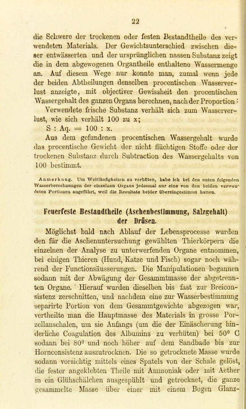 i die Schwere der trockenen oder festen Bestandteile des ver- wendeten Materials. Der Gewichtsunterschied zwischen die- ser entwässerten und der ursprünglichen nassen Substanz zeigt die in dem abgewogenen Organtheile enthaltene Wassermenge an. Auf diesem Wege nur konnte man, zumal wenn jede der beiden Abtheilungen denselben procentischen Wasserver- lust anzeigte, mit objectiver Gewissheit den procentischen Wassergehalt des ganzen Organs berechnen, nach der Proportion ■ Verwendete frische Substanz verhält sich zum Wasserver- lust, wie sich verhält 100 zu x; S : Aq. = 100 : x. Aus dem gefundenen procentischen Wassergehalt wurde das procentische Gewicht der nicht flüchtigen Stoffe oder der trockenen Substanz durch Subtraction des Wassergehalts von 100 bestimmt, Anmerkung. Um Weitläufigkeiten eu verbaten, habe Ich bei den nnten folgenden Waescrbercchnnngen der einzelnen Organe Jedesmal nur eine von den beiden verwen- deten Portionen angeführt, weil die Resultat« beider übereingestimmt hatten. Feuerreste Bestaadthcilc (Aschcnbcstlmniung, Salzgehalt) der Drusen. Möglichst bald nach Ablauf der Lebensprocesse wurden den für die Aschenuntersuchung gewählten Thierkörpem die einzelnen der Analyse zu unterwerfenden Organe entnommen, bei einigen Thieren (Hund, Katze und Fisch) sogar noch wäh- rend der Functionsäusserungen. Die Manipulationen begannen sodann mit der Abwägung der Gesammtmasse der abgetrenn- ten Organe. ' Hierauf wurden dieselben bis fast zur Breicon- sistenz zerschnitten, und nachdem eine zur Wasserbestiinmung separirte Portion von dem Gesammtgewichte abgezogen war, vertheilte man die Hauptmasse des Materials in grosse Por- zellanschalen, um sie Anfangs (um die der Einäscherung hin- derliche Coagulation des Albumins zu verhüten) bei 50° G sodann bei 80° und noch höher auf dem Sandbade bis zur Hornconsistenz auszutrocknen. Die so getrocknete Masse wurde sodann vorsichtig mittels eines Spatels von der Schale gelöst, die fester angeklebten Theile mit Ammoniak oder mit Aether in ein Glühschälchen ausgespühlt und getrocknet, die ganze gesammelte Masse über einer mit einem Bogen Glanz-